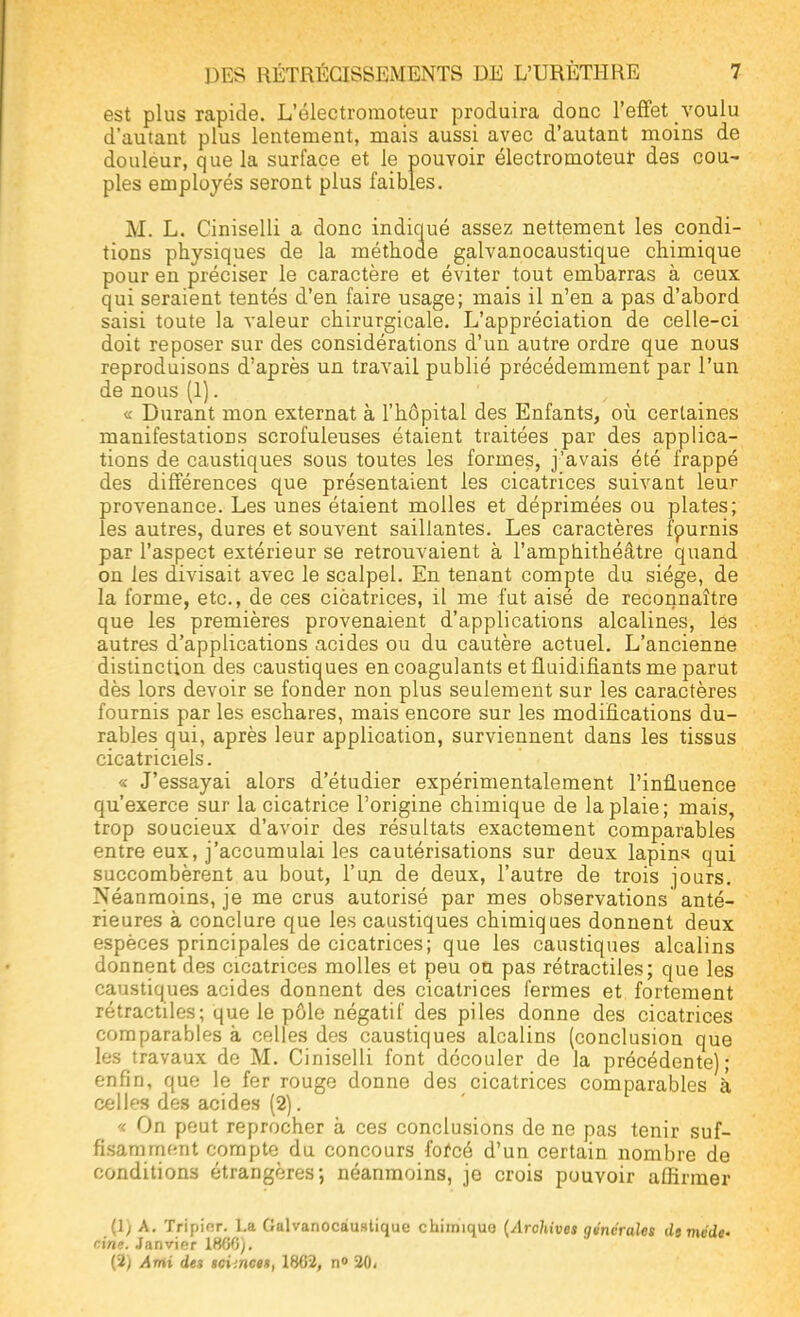 est plus rapide. L'électroraoteur produira doue l'effet voulu d'autant plus lentement, mais aussi avec d'autant moins de douleur, que la surface et le pouvoir électromoteuf des cou- ples employés seront plus faibles. M. L. Ciniselli a donc indiqué assez nettement les condi- tions physiques de la méthode galvanocaustique chimique pour en préciser le caractère et éviter tout embarras à ceux qui seraient tentés d'en faire usage; mais il n'en a pas d'abord saisi toute la valeur chirurgicale. L'appréciation de celle-ci doit reposer sur des considérations d'un autre ordre que nous reproduisons d'après un travail publié précédemment par l'un de nous (1). « Durant mon externat à l'hôpital des Enfants, où certaines manifestations scrofuleuses étaient traitées par des applica- tions de caustiques sous toutes les formes, j'avais été frappé des différences que présentaient les cicatrices suivant leur provenance. Les unes étaient molles et déprimées ou plates; les autres, dures et souvent saillantes. Les caractères fournis par l'aspect extérieur se retrouvaient à l'amphithéâtre quand on les divisait avec le scalpel. En tenant compte du siège, de la forme, etc., de ces cicatrices, il me fut aisé de reconnaître que les premières provenaient d'applications alcalines, les autres d'applications acides ou du cautère actuel. L'ancienne distinction des caustiques en coagulants et fluidifiants me parut dès lors devoir se fonder non plus seulement sur les caractères fournis par les eschares, mais encore sur les modifications du- rables qui, après leur application, surviennent dans les tissus cicatriciels. « J'essayai alors d'étudier expérimentalement l'influence qu'exerce sur la cicatrice l'origine chimique de la plaie; mais, trop soucieux d'avoir des résultats exactement comparables entre eux, j'accumulai les cautérisations sur deux lapins qui succombèrent au bout, l'un de deux, l'autre de trois jours. Néanmoins, je me crus autorisé par mes observations anté- rieures à conclure que les caustiques chimiques donnent deux espèces principales de cicatrices; que les caustiques alcalins donnent des cicatrices molles et peu ou pas rétractiles; que les caustiques acides donnent des cicatrices fermes et fortement rétractiles; que le pôle négatif des piles donne des cicatrices comparables à celles des caustiques alcalins (conclusion que les travaux de M. Ciniselli font découler de la précédente); enfin, que le fer rouge donne des cicatrices comparables à celles des acides (2). a On peut reprocher à ces conclusions de ne pas tenir suf- fisamment compte du concours forcé d'un certain nombre de conditions étrangères; néanmoins, je crois pouvoir affirmer (1) A. Tripier. La Galvanocaustique chimiquo (Archives générales dt méde- cine. Janvier 1860). (2) Ami de% sci'.nces, 1862, n° 20<
