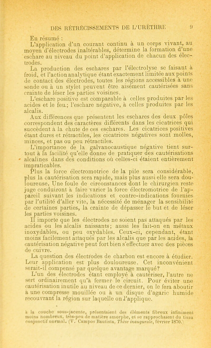 Eu résumé : L'application d'un courant continu à un corps vivant, au moyen d'électrodes inaltérables, détermine la formation d'une eschare au niveau du point d'application de chacun des élec- trodes. La production des eschares par l'électrolyse se faisant à froid, et l'action analytique étant exactement limitée aux points de contact des électrodes, toutes les régions accessibles à une sonde ou à un stylet peuvent être aisément cautérisées sans crainte de léser les parties voisines. L'eschare positive est comparable à celles produites par les acides et le feu; l'eschare négative, à celles produites par les alcalis. Aux différences que présentent les eschares des deux pôles correspondent des caractères différents dans les cicatrices qui succèdent à la chute de ces eschares. Les cicatrices positives étant dures et rétractiles, les cicatrices négatives sont molles, minces, et pas ou peu rétractiles. L'importance de la galvanocaustique négative tient sur- tout à la facilité qu'elle donne de pratiquer des cautérisations - alcalines dans des conditions où celles-ci étaient entièrement impraticables. Plus la force électromotrice de la pile sera considérable, plus la cautérisation sera rapide, mais plus aussi elle sera dou- loureuse. Une foule de circonstances dont le chirurgien reste juge conduiront à faire varier la force électromotrice de l'ap- pareil suivant les indications et contre-indications fournies par l'utilité d'aller vite, la nécessité de ménager la sensibilité de certaines parties, la crainte de dépasser le but et de léser les parties voisines. Il importe que les électrodes ne soient pas attaqués par les acides ou les alcalis naissants ; aussi les fait-on en métaux iDOxydables, ou peu oxydables. Ceux-ci, cependant, étant moins facilement attaqués par les alcalis que par les acides, la cautérisation négative peut fort bien s'effectuer avec des pièces de cuivre. La question des électrodes de charbon est encore à étudier. Leur application est plus douloureuse. Cet inconvénient serait-il compensé par quelque avantage marqué? L'un des électrodes étant employé à cautériser, l'autre ne sert ordinairement qu'à fermer le circuit. Pour éviter une cautérisation inutile au niveau de ce dernier, on le fera aboutir à une compresse mouillée ou à un disque d'agaric humide recouvrant la région sur laquelle on J'applique. à la couche sous-jacente, présentaient des éléments fibreux infiniment moins nombreux, trés-peu de matière amorphe, et se rapprochaient du tissu i-onjonetif normal. (V. Campo* Baulisla, Thèse inaugurale, février 1870.