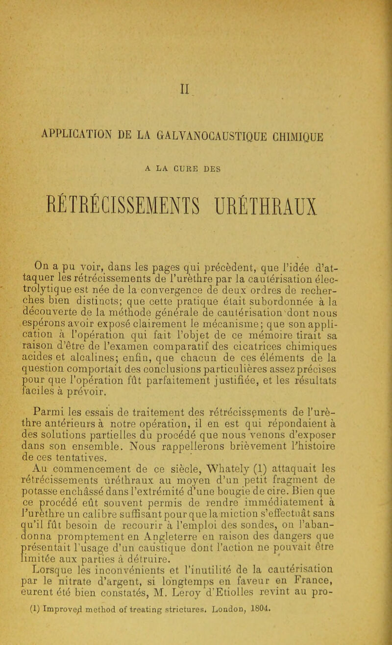 Il APPLICATION DE LA GALVANOCAUSTIQUE CHIMIQUE A LA CURE DES RÉTRÉCISSEMENTS URÉTHRAUX On a pu voir, dans les pages qui précèdent, que l'idée d'at- taquer les rétrécissements de l'urèthre par la cautérisation élec- trolytique est née de la convergence de deux ordres de recher- ches bien distincts; que cette pratique était subordonnée à la découverte de la méthode générale de cautérisation dont nous espérons avoir exposé clairement le mécanisme; que son appli- cation à l'opération qui fait l'objet de ce mémoire tirait sa raison d'être de l'examen comparatif des cicatrices chimiques acides et alcalines; enfin, que chacun de ces éléments de la question comportait des conclusions particulières assez précises pour que l'opération fût parfaitement justifiée, et les résultats faciles à prévoir. Parmi les essais de traitement des rétrécissements de l'urè- thre antérieurs à notre opération, il en est qui répondaient à des solutions partielles du procédé que nous venons d'exposer dans son ensemble. Nous rappellerons brièvement l'histoire de ces tentatives. Au commencement de ce siècle, Whately (1) attaquait les rétrécissements ùréthraux au moyen d'un petit fragment de potasse enchâssé dans l'extrémité d'une bougie de cire. Bien que ce procédé eût souvent permis de rendre immédiatement à Purèthrc un calibre suffisant pour que la miction s'effectuât sans u'il fût besoin de recourir à l'emploi des sondes, on l'aban- onna promptement en Angleterre en raison des dangers que présentait l'usage d'un caustique dont l'action ne pouvait être limitée aux parties à détruire. Lorsque les inconvénients et l'inutilité de la cautérisation par le nitrate d'argent, si longtemps en faveur en France, eurent été bien constatés, M. Leroy d'Etiolles revint au pro-