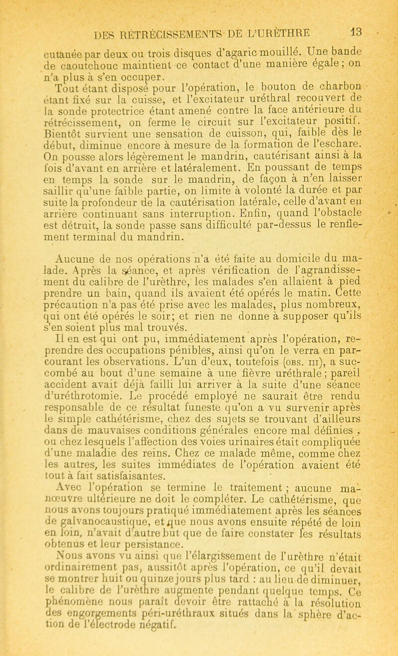 cutanée par deux ou trois disques d'agaric mouillé. Une bande de caoutchouc maintient ce contact d'une manière égale; on n'a plus à s'en occuper. Tout étant disposé pour l'opération, le bouton de charbon étant fixé sur la cuisse, et l'excitateur uréthral recouvert de la sonde protectrice étant amené contre la face antérieure du rétrécissement, on ferme le circuit sur l'excitateur positif. Bientôt survient une sensation de cuisson, qui, faible dès le début, diminue encore à mesure de la formation de l'eschare. On pousse alors légèrement le mandrin, cautérisant ainsi à la fois d'avant en arrière et latéralement. En poussant de temps en temps la sonde sur le mandrin, de façon à n'en laisser saillir qu'une faible partie, on limite à volonté la durée et par suite la profondeur de la cautérisation latérale, celle d'avant en arrière continuant sans interruption. Enfin, quand l'obstacle est détruit, la sonde passe sans difficulté par-dessus le renfle- ment terminal du mandrin. Aucune de nos opérations n'a été faite au domicile du ma- lade. Après la séance, et après vérification de l'agrandisse- ment du calibre de l'urèthre, les malades s'en allaient à pied prendre un bain, quand ils avaient été opérés le matin. Cette précaution n'a pas été prise avec les malades, plus nombreux, qui ont été opérés le soir; et rien ne donne à supposer qu'ils s'en soient plus mal trouvés. Il en est qui ont pu, immédiatement après l'opération, re- prendre des occupations pénibles, ainsi qu'on le verra en par- courant les observations. L'un d'eux, toutefois (obs. m), a suc- combé au bout d'une semaine à une fièvre uréthrale ; pareil accident avait déjà failli lui arriver à la suite d'une séance d'uréthrotomie. Le procédé employé ne saurait être rendu responsable de ce résultat funeste qu'on a vu survenir après le simple cathétérisme, chez des sujets se trouvant d'ailleurs dans de mauvaises conditions générales encore mal définies , ou chez lesquels l'affection des voies urinaires était compliquée d'une maladie des reins. Chez ce malade même, comme chez les autres, les suites immédiates de l'opération avaient été tout à fait satisfaisantes. Avec l'opération se termine le traitement ; aucune ma- nœuvre ultérieure ne doit le compléter. Le cathétérisme, que nous avons toujours pratiqué immédiatement après les séances de galvanocaustique, et que nous avons ensuite répété de loin en loin, n'avait d autre but que de faire constater tes résultats obtenus et leur persistance. Nous avons vu ainsi que l'élargissement de l'urèthre n'était ordinairement pas, aussitôt après l'opération, ce qu'il devait se montrer huit ou quinze jouis plus tard : au lieu do diminuer, le calibre de l'urèthre augmente pendant quelque temps. Ce phénomène nous paraît devoir être rattaché à la résolution des engorgements péri-uréthraux situés dans la sphère d'ac- tion de l'électrode négatif.