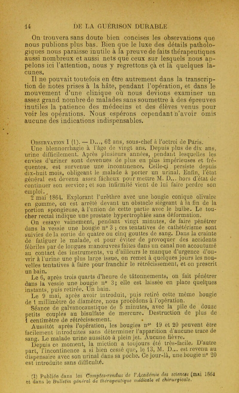 On trouvera sans doute bien concises les observations que nous publions plus bas. Bien que le luxe des détails patholo- giques nous paraisse inutile à la preuve de faits thérapeutiques aussi nombreux et aussi nets que ceux sur lesquels nous ap- pelons ici l'attention, nous y regrettons çà et là quelques la- cunes. Il ne pouvait toutefois en être autrement dans la transcrip- tion de notes prises à la hâte, pendant l'opération, et dans le mouvement d'une clinique ou nous devions examiner un assez grand nombre de malades sans soumettre à des épreuves inutiles la patience des médecins et des élèves venus pour voir les opérations. Nous espérons cependant n'avoir omis aucune des indications indispensables. Observation 1 (l). — D..., 62 ans, sous-chef à l'octroi de Paris. Une blennorrhagie à l'âge de vingt ans. Depuis plus de dix ans, urine difficilement. Après plusieurs années, pendant lesquelles les envies d'uriner sont devenues de plus en plus impérieuses et fré- quentes, est survenue une incontinence. Gelle-cy . persiste depuis dix-huit mois, obligeant le malade à porter un urinai. Enfin, l'état général est devenu assez fâcheux pour mettre M. D... hors d'état de continuer son service ; et son infirmité vient de lui faire perdre son emploi.. 2 mai 1864. Explorant l'urèthre avec une bougie conique olivaire en gomme, on est arrêté devant un obstacle siégeant à la fin de la portion spongieuse, à l'union de cette partie avec le bulbe. Le tou- cher rectal indique une prostate hypertrophiée sans déformation. On essaye vainement, pendant vingt minutes, de faire pénétrer dans la vessie une bougie n° 3 ; ces tentatives de cathètérisme sont suivies delà sortie do quatre ou cinq gouttes de sang. Dans la crainte de fatiguer le malade, et pour éviter de provoquer des accidents fébriles par de longues manœuvres faites dans un canal non accoutumé au contact des instruments, vu d'ailleurs le manque d'urgence d'ou- vrir à l'urine une plus large issue, on remet à quelques jours les nou- velles tentatives à faire pour franchir le rétrécissement, et on prescrit un bain. . Le 6, après trois quarts d'heure de tâtonnements, on fait pénétrer dans la vessie une bougie n° 3 ; elle est laissée en place quelques instants, puis retirée. Un bain. Le 9 mai, après avoir introduit, puis retire cette même bougie de t millimètre de diamètre, nous procédons à l'opération. Séance de galvanocaustique de 5 minutes, avec la pile de douze petits couples au bisulfate de mercure. Destruction de plus dé 1 centimètre de rétrécissement. Aussitôt après l'opération, les bougies n° 19 et 20 peuvent être facilement introduites sans déterminer l'apparition d'aucune trace de sang. Le malade urine aussitôt à plein jet. Aucune fièvre. Depuis ce moment, la miction a toujours été très-facile. D'autre part, l'incontinence a si bien cessé que, le 13, M. D... est revenu au dispensaire avec son urinai dans sa poche. Ce jour-là, une bougie n° 20 est introduite sans difficulté. (1) Publiée dans les Comptes-rendus de l'Académie des sciencts (mai et dans le Bulletin général de thérapeutique médicale et chirurgicale.