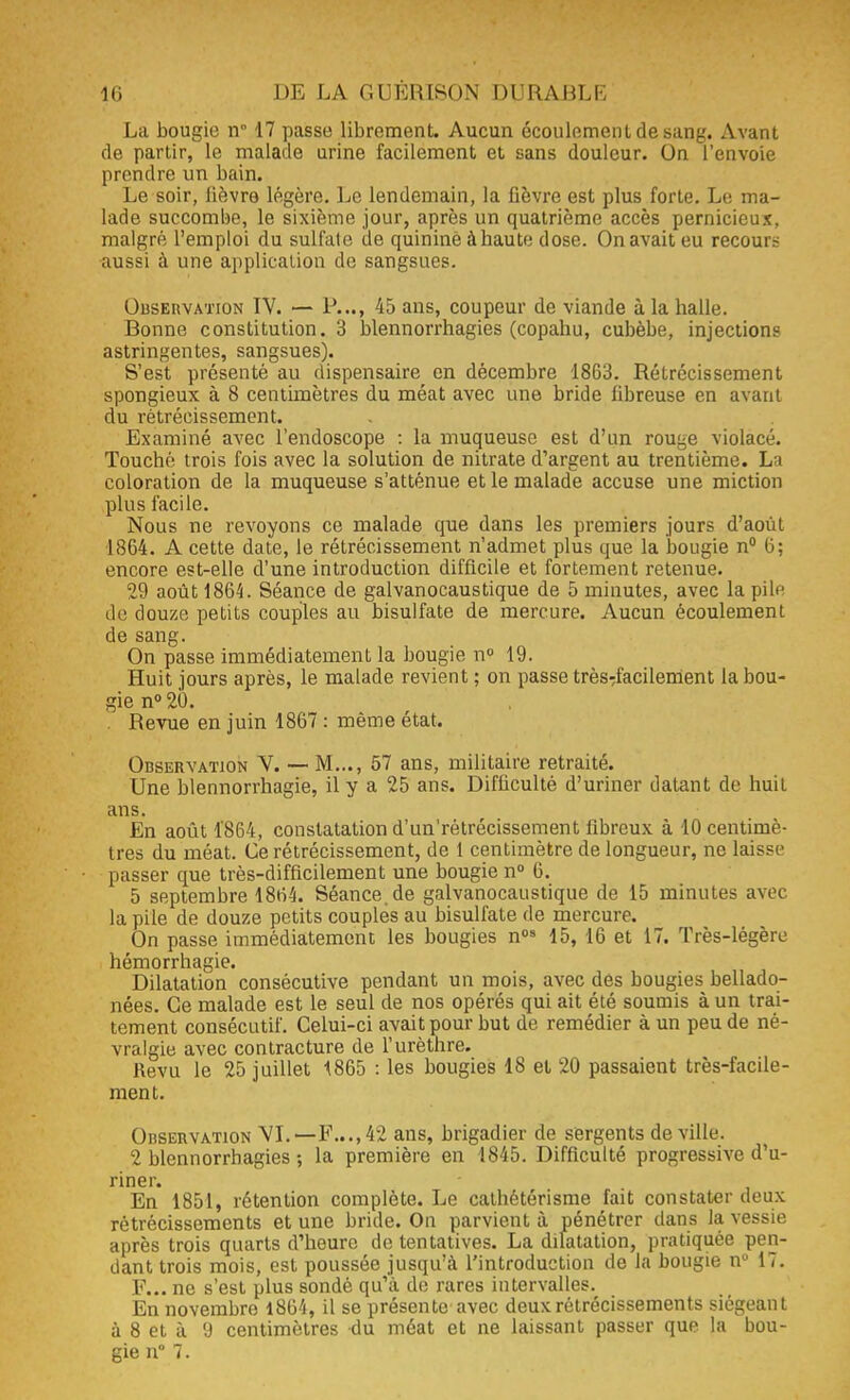 La bougie n° 17 passe librement. Aucun écoulement de sang. Avant de partir, le malade urine facilement et sans douleur. On l'envoie prendre un bain. Le soir, lièvre légère. Le lendemain, la fièvre est plus forte. Le ma- lade succombe, le sixième jour, après un quatrième accès pernicieux, malgré l'emploi du sulfale de quinine àhaute dose. On avait eu recours aussi à une application de sangsues. Observation IV. — P..., 45 ans, coupeur de viande à la halle. Bonne constitution. 3 blennorrhagies (copahu, cubèbe, injections astringentes, sangsues). S'est présenté au dispensaire en décembre 1863. Rétrécissement spongieux à 8 centimètres du méat avec une bride fibreuse en avant du rétrécissement. Examiné avec l'endoscope : la muqueuse est d'un rou^e violacé. Touché trois fois avec la solution de nitrate d'argent au trentième. La coloration de la muqueuse s'atténue et le malade accuse une miction plus facile. Nous ne revoyons ce malade que dans les premiers jours d'août 1864. A cette date, le rétrécissement n'admet plus que la bougie n° 6; encore est-elle d'une introduction difficile et fortement retenue. 29 août 1864. Séance de galvanocaustique de 5 minutes, avec la pile de douze petits couples au bisulfate de mercure. Aucun écoulement de sang. On passe immédiatement la bougie n° 19. Huit jours après, le malade revient ; on passe très:facilement la bou- gie n° 20. . Revue en juin 1867 : même état. Observation V. — M..., 57 ans, militaire retraité. Une blennorrhagie, il y a 25 ans. Difficulté d'uriner datant de huit ans. En août 1864, constatation d'un'rétrécissement libreux à 10 centimè- tres du méat. Ce rétrécissement, de 1 centimètre de longueur, ne laisse passer que très-difficilement une bougie n° 6. 5 septembre 1864. Séance, de galvanocaustique de 15 minutes avec la pile de douze petits couples au bisulfate de mercure. On passe immédiatement les bougies n08 15, 16 et 17. Très-légère hémorrhagie. Dilatation consécutive pendant un mois, avec des bougies bellado- nées. Ce malade est le seul de nos opérés qui ait été soumis à un trai- tement consécutif. Celui-ci avait pour but de remédier à un peu de né- vralgie avec contracture de l'urèthre. Revu le 25 juillet 1865 : les bougies 18 et 20 passaient très-facile- ment. Observation VI.—F...,42 ans, brigadier de sergents de ville. 2 blennorrhagies ; la première en 1845. Difficulté progressive d'u- riner. En 1851, rétention complète. Le cathétérisme fait constater deux rétrécissements et une bride. On parvient à pénétrer dans la vessie après trois quarts d'heure de tentatives. La dilatation, pratiquée pen- dant trois mois, est poussée jusqu'à l'introduction de la bougie nu 17. F... ne s'est plus sondé qu'à de rares intervalles. En novembre 1864, il se présente avec deux rétrécissements siégeant à 8 et à 9 centimètres du méat et ne laissant passer que la bou-