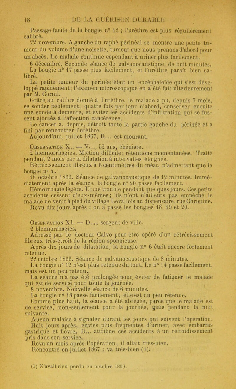 Passage facile de la bougie n° 12 ; l'urèthre est plus régulièrement calibré. 22 novembre. A gauche du raphé périnéal se montre une pelile tu- meur du volume d'une noisette, tumeur que nous prenons d'abord pour un abcès. Le malade continue cependant à uriner plus facilement. 6 décembre. Seconde séance de galvanocaustique, de huit minutes. La bougie n° 17 passe plus facilement, et l'urèthre parait bien ca- libré. La petite tumeur du périnée était un encéphaloïde qui s'est déve- loppé rapidement; l'examen microscopique en a été l'ait ultérieurement par M. Cornil. Grâce, au calibre donné à l'urèthre, le malade a pu, depuis 7 mois, se sonder facilement, quatre fois par jour d'abord, conserver ensuite une sonde à demeure, et éviter les accidents d'infiltration qui se fus- sent ajoutés à l'affection cancéreuse. Le cancer a, depuis, détruit toute la partie gauche du périnée et a fini par rencontrer l'urèthre. Aujourd'hui, juillet 1867, R... est mourant. Observation X.. — 52 ans, ébéniste. 2 blennorrhagies. Miction difficile; rétentions momentanées. Traité pendant 2 mois par la dilatation à intervalles éloignés. Rétrécissement fibreux à 6 centimètres du méat, n'admettant que la bougie n° 4. 18 octobre 1S66. Séance de galvanocaustique de 12 minutes. Immé- diatement après la séance, la bougie n* 20 passe facilement. Hémorrhagie légère. Urine trouble pendant quelques jours. Ces petits accidents cessent d'eux-mêmes; ils n'ont d'ailleurs pas empêché le malade de venir à pied du village Levallois au dispensaire, rue Christine. Revu dix jours après : on a passé les bougies 18,19 et 20. Observation XI. — D..., sergent de ville. 2 blennorrhagies, Adressé par le docteur Galvo pour être opéré d'un rétrécissement fibreux très-étroit de la région spongieuse. Après dix jours de dilatation, la bougie n° 6 était encore fortement retenue. 22 octobre 1866. Séance de galvanocaustique de 8 minutes. La bougie n° 12 n'est plus retenue du tout. Le n° 14 passe facilement, mais est un peu retenu. La séance n'a pas été prolongée pour, éviter de fatiguer le malade qui est de service pour toute la journée; 8 novembre. Nouvelle séance de 6 minutes. La bougie n° 18 passe facilement; ellcest un peu retenue. Comme plus haut, la séance a été abrégée, parce que le malade est de service, non-seulement pour la journée, mais pendant la nuit suivante. Aucun malaise à signaler durant les jours qui suivent l'opération. Huit jours après, envies plus fréquentes d'uriner, avec embarras gastrique et fièvre. D,v attribue ces accidents à un refroidissement pris dans son service. Revu un mois après l'opération, il allait très-bien. Rencontré en juillet 1867 : va très-bien (I); (1) N'avait rien perdu on octobre 18U0.