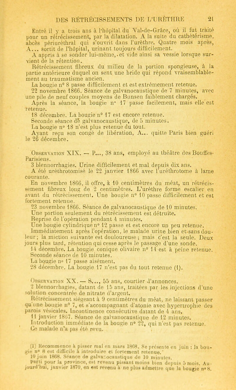 Entré il y a trois ans à l'hôpital du Val-de-Grâce, où il fut traité pour un rétrécissement, par la dilatation. A la suite du cathétérisme. abcès périuréthral qui s'ouvrit dans l'urèthre. Quatre mois après, A... sortit de l'hôpital, urinant toujours difficilement. A appris à se sonder lui-même,.et vide ainsi sa vessie lorsque sur- vient de la rétention. Rétrécissement fibreux du milieu de la portion spongieuse, à la partie antérieure duquel on sent une bride qui répond vraisemblable- ment au traumatisme ancien. La bougie n° 8 passe difficilement et est extrêmement retenue. 22 novembre 1866. Séance de galvanocaustique de 7 minutes, avec une pile de neuf couples moyens de Bunsen faiblement chargés. Après la séance, la bougie n 17 passe facilement, mais elle est retenue. 18 décembre. La bougie n° 17 est encore retenue. Seconde séance de galvanocaustique, de 5 minutes. La bougie n° 18 n'est plus retenue du tout. Ayant reçu son congé de libération, A... quitte Paris bien guéri le 26 décembre. Observation XIX. — P..., 38 ans, employé au théâtre des Bouffes- Parisiens. 3 blennorrhagies. Urine difficilement et mal depuis dix ans. A été uréthrotomisé le 22 janvier 1866 avec l'uréthrotome à lame courante. En novembre 1866, il offre, à 10 centimètres du méat, un rétrécis- sement fibreux long de 2 centimètres. L'urèthre forme escalier en avant du rétrécissement. Une bougie n° 10 passe difficilement et est fortement retenue. 23 novembre 1866. Séance de galvanocaustique de 10 minutes. Une portion seulement du rétrécissement est détruite. Reprise de l'opération pendant 4 minutes. Une bougie cylindrique n° 12 passe et est encore un peu retenue. Immédiatement après l'opération, le malade urine bien et*sans dou- leur; la miction suivante est douloureuse ; mais c'est la seule. Deux jours plus tard, rétention qui cesse après le passage d'une sonde. 14 décembre. La bougie conique olivaire n° 14 est à peine retenue. Seconde séance de 10 minutes. La bougie n» 17 passe aisément. 28 décembre. La bougie 17 n'est pas du tout retenue (1). Observation XX.— S..., 55 ans, courtier d'annonces. 2 blennorrhagies, datant de 15 ans, traitées par les injections d'une -olution concentrée de nitrate d'argent. Rétrécissement siégeant à 9 centimètres du méat, ne laissant passer qu'une bougie n° 7, et s'accompagnant d'atonie avec hypertrophie des parois vésicales. Incontinence consécutive datant de 4 ans. 11 janvier 1807. Séance de galvanocaustique de 12 minutes. Introduction immédiate de la bougie n° 22, qui n'est pas retenue. Ce malade n'a pas été revu. (1) Recommence à pisser mal en murs 18G8. Se présente en juin : la bou- gie n° 8 est difficile à introduire et fortement retenue.' 10 juin 1868. Séance de galvar.ocaustique de 10 minutes. parti pour la province, est revenu pissant moins bien depuis 5 mois. Au- jourd'hui, janvier 1870, en est revenu à ne plus admettre que la bougie n°8.