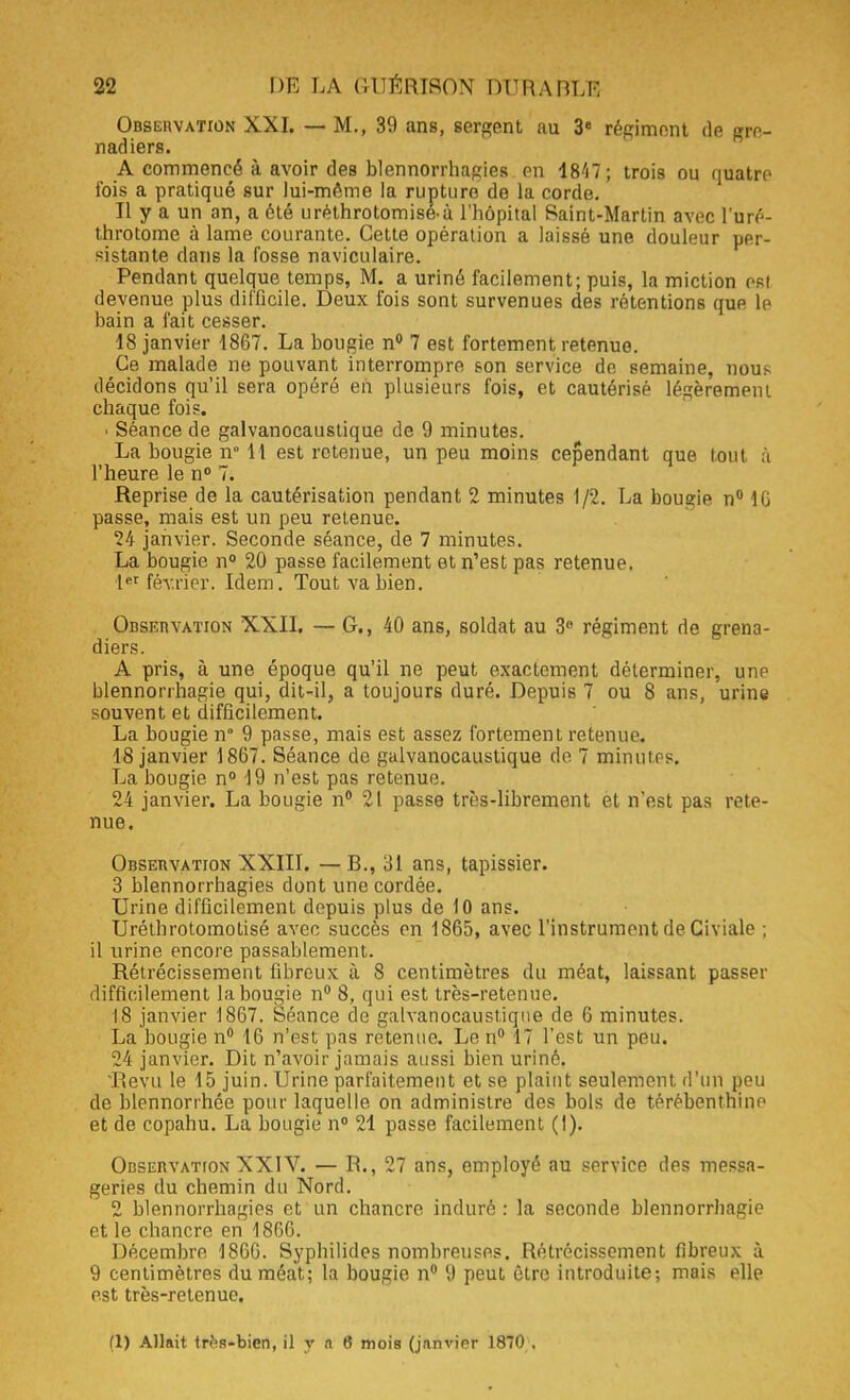 Obseiwation XXI. — M., 39 ans, sergent au 3e répiment de gre- nadiers. A commencé à avoir des blennorrhagies en 4847; trois ou quatre fois a pratiqué sur lui-même la rupture de la corde. Il y a un an, a été urêthrotomisé-à l'hôpital Saint-Martin avec l'uré- throtome à lame courante. Cette opération a laissé une douleur per- sistante dans la fosse naviculaire. Pendant quelque temps, M. a uriné facilement; puis, la miction est devenue plus difficile. Deux fois sont survenues des rétentions que le bain a fait cesser. 18 janvier 1867. La bougie n° 7 est fortement retenue. Ce malade ne pouvant interrompre son service de semaine, nous décidons qu'il sera opéré en plusieurs fois, et cautérisé légèrement chaque fois. ■ Séance de galvanocaustique de 9 minutes. La bougie n° 11 est retenue, un peu moins cependant que tout à l'heure le n° 7. Reprise de la cautérisation pendant 2 minutes 1/2. La bougie n° 1G passe, mais est un peu retenue. 24 janvier. Seconde séance, de 7 minutes. La bougie n° 20 passe facilement et n'est pas retenue. Ier février. Idem. Tout va bien. Observation XXII. — G., 40 ans, soldat au 3° régiment de grena- diers. A pris, à une époque qu'il ne peut exactement déterminer, une blennorrhagie qui, dit-il, a toujours duré. Depuis 7 ou 8 ans, urine souvent et difficilement. La bougie n 9 passe, mais est assez fortement retenue. 18 janvier 1867. Séance de galvanocaustique do. 7 minutes. La bougie n° 19 n'est pas retenue. 24 janvier. La bougie n° 21 passe très-librement et n'est pas rete- nue. Observation XXIII. — B., 31 ans, tapissier. 3 blennorrhagies dont une cordée. Urine difficilement depuis plus de 10 ans. Uréthrotomolisé avec succès en 1865, avec l'instrument de Giviale ; il urine encore passablement. Rétrécissement fibreux à S centimètres du méat, laissant passer difficilement la bougie n° 8, qui est très-retenue. 18 janvier 1867. Séance de galvanocaustique de 6 minutes. La bougie n° 16 n'est pas retenue. Le n° 17 l'est un peu. 24 janvier. Dit n'avoir jamais aussi bien uriné. Revu le 15 juin. Urine parfaitement et se plaint seulement d'un peu de blennorrhée pour laquelle on administre des bols de térébenthine et de copahu. La bougie n° 21 passe facilement (I). Observation XXIV. — IL, 27 ans, employé au service des messa- geries du chemin du Nord. 2 blennorrhagies et un chancre induré : la seconde blennorrhagie et le chancre en 1866. Décembre 1860. Syphilidcs nombreuses. Rétrécissement fibreux à 9 centimètres du méat; la bougie n° 9 peut être introduite; mais elle est très-retenue. (1) Allait trf's-bien, il y a 6 mois (jnnvipr 1870 .