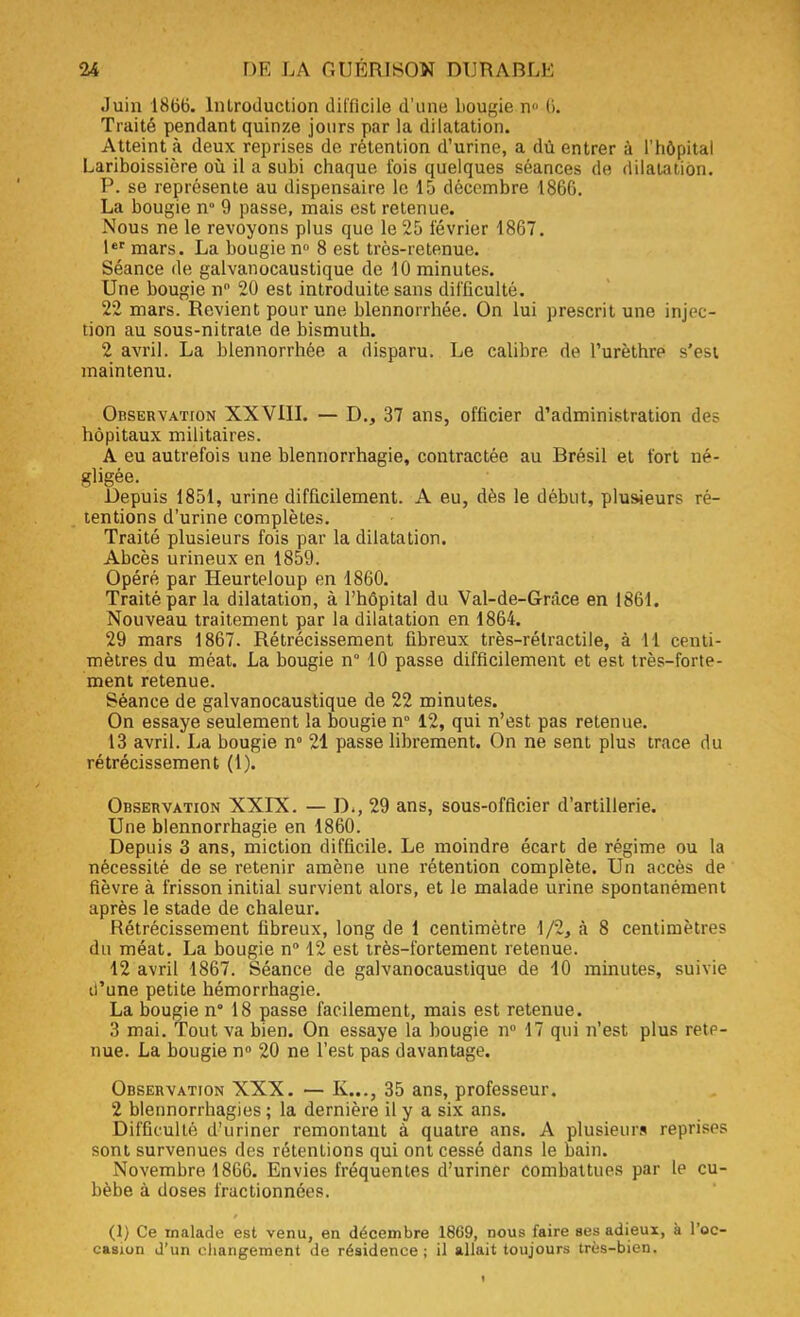 Juin 1866. Introduction difficile d'une bougie n (>. Traité pendant quinze jours par la dilatation. Atteint à deux reprises de rétention d'urine, a dû entrer à l'hôpital Lariboissière où il a subi chaque fois quelques séances de dilatation. P. se représente au dispensaire le 15 décembre 1866. La bougie n° 9 passe, mais est retenue. Nous ne le revoyons plus que le 25 février 1867. 1er mars. La bougie n° 8 est très-retenue. Séance de galvanocaustique de 10 minutes. Une bougie n° 20 est introduite sans difficulté. 22 mars. Revient pour une blennorrhée. On lui prescrit une injec- tion au sous-nitrate de bismuth. 2 avril. La blennorrhée a disparu. Le calibre do l'urèthre s'est maintenu. Observation XXVIII. — D., 37 ans, officier d'administration de? hôpitaux militaires. A eu autrefois une blennorrhagie, contractée au Brésil et fort né- gligée. Depuis 1851, urine difficilement. A eu, dès le début, plusieurs ré- tentions d'urine complètes. Traité plusieurs fois par la dilatation. Abcès urineux en 1859. Opéré par Heurteloup en 1860. Traité par la dilatation, à l'hôpital du Val-de-G-râce en 1861. Nouveau traitement par la dilatation en 1864. 29 mars 1867. Rétrécissement fibreux très-rélractile, à 11 centi- mètres du méat. La bougie n° 10 passe difficilement et est très-forte- ment retenue. Séance de galvanocaustique de 22 minutes. On essaye seulement la bougie n° 12, qui n'est pas retenue. 13 avril. La bougie n° 21 passe librement. On ne sent plus trace du rétrécissement (1). Observation XXIX. — D., 29 ans, sous-officier d'artillerie. Une blennorrhagie en 1860. Depuis 3 ans, miction difficile. Le moindre écart de régime ou la nécessité de se retenir amène une rétention complète. Un accès de fièvre à frisson initial survient alors, et le malade urine spontanément après le stade de chaleur. Rétrécissement fibreux, long de 1 centimètre 1/2, à 8 centimètres du méat. La bougie n° 12 est très-fortement retenue. 12 avril 1867. Séance de galvanocaustique de 10 minutes, suivie u'une petite hémorrhagie. La bougie n° 18 passe facilement, mais est retenue. 3 mai. Tout va bien. On essaye la bougie n° 17 qui n'est plus rete- nue. La bougie n° 20 ne l'est pas davantage. Observation XXX. — K..., 35 ans, professeur. 2 blennorrhagies ; la dernière il y a six ans. Difficulté d'uriner remontant à quatre ans. A plusieurs reprises sont survenues des rétentions qui ont cessé dans le bain. Novembre 1866. Envies fréquentes d'uriner combattues par le cu- bèbe à doses fractionnées. (1) Ce malade est venu, en décembre 1869, nous faire ses adieux, à l'oc- casion J'un changement de résidence; il allait toujours très-bien.