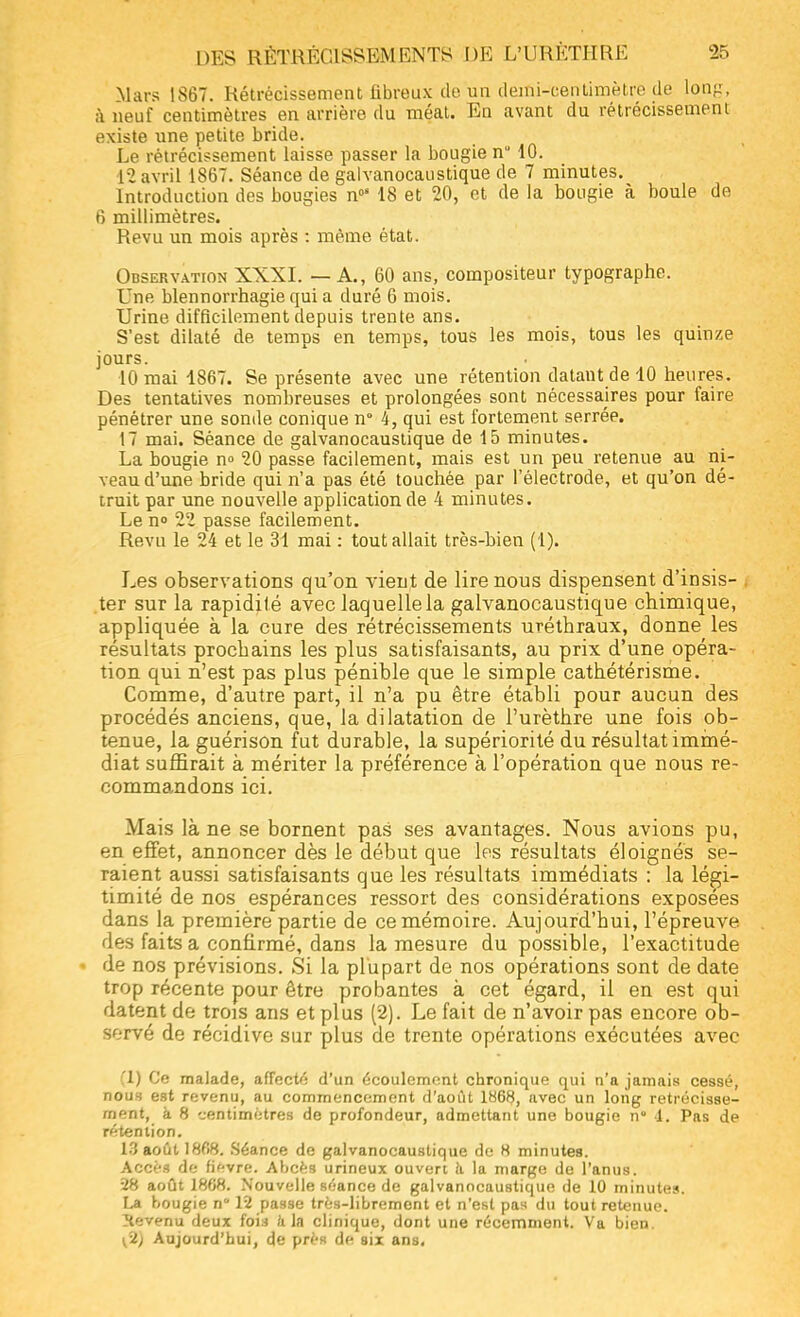 Mars IS67. Rétrécissement fibreux do un demi-centimètre de long, à neuf centimètres en arrière du méat. En avant du rétrécissement existe une petite bride. Le rétrécissement laisse passer la bougie n 10. 12 avril 1867. Séance de galvanocaustique de 7 minutes. Introduction des bougies n0' 18 et 20, et de la bougie à boule de 6 millimètres. Revu un mois après : même état. Observation XXXI. — A., 60 ans, compositeur typographe. Une blennorrhagie qui a duré 6 mois. Urine difficilement depuis trente ans. S'est dilaté de temps en temps, tous les mois, tous les quinze jours. 10 mai 1867. Se présente avec une rétention datant de 10 heures. Des tentatives nombreuses et prolongées sont nécessaires pour faire pénétrer une sonde conique n° 4, qui est fortement serrée. 17 mai. Séance de galvanocaustique de 15 minutes. La bougie n° 20 passe facilement, mais est un peu retenue au ni- veau d'une bride qui n'a pas été touchée par l'électrode, et qu'on dé- truit par une nouvelle application de 4 minutes. Le n° 22 passe facilement. Revu le 24 et le 31 mai : tout allait très-bien (1). Les observations qu'on vient de lire nous dispensent d'insis- ter sur la rapidité avec laquelle la galvanocaustique chimique, appliquée à la cure des rétrécissements uréthraux, donne les résultats prochains les plus satisfaisants, au prix d'une opéra- tion qui n'est pas plus pénible que le simple cathétérisme. Comme, d'autre part, il n'a pu être établi pour aucun des procédés anciens, que, la dilatation de Purèthre une fois ob- tenue, la guérison fut durable, la supériorité du résultat immé- diat suffirait à mériter la préférence à l'opération que nous re- commandons ici. Mais là ne se bornent pas ses avantages. Nous avions pu, en effet, annoncer dès le début que les résultats éloignés se- raient aussi satisfaisants que les résultats immédiats : la légi- timité de nos espérances ressort des considérations exposées dans la première partie de ce mémoire. Aujourd'hui, l'épreuve des faits a confirmé, dans la mesure du possible, l'exactitude • de nos prévisions. Si la plupart de nos opérations sont de date trop récente pour être probantes à cet égard, il en est qui datent de trois ans et plus (2). Le fait de n'avoir pas encore ob- servé de récidive sur plus de trente opérations exécutées avec (1) Ce malade, affecté d'un écoulement chronique qui n'a jamais cessé, nous est revenu, au commencement d'août 1868, avec un long rétrécisse- ment, à 8 centimètres de profondeur, admettant une bougie n° 4. Pas de rétention. 13 août 1868. Séance de galvanocaustique de 8 minutes. Accès de fièvre. Abcès urineux ouvert à la marge de l'anus. 28 août 1868. Nouvelle séance de galvanocaustique de 10 minutes. La bougie n 12 passe très-librement et n'est pas du tout retenue. Xevenu deux foin a la clinique, dont une récemment. Va bien. ^2) Aujourd'hui, de près de six ans.