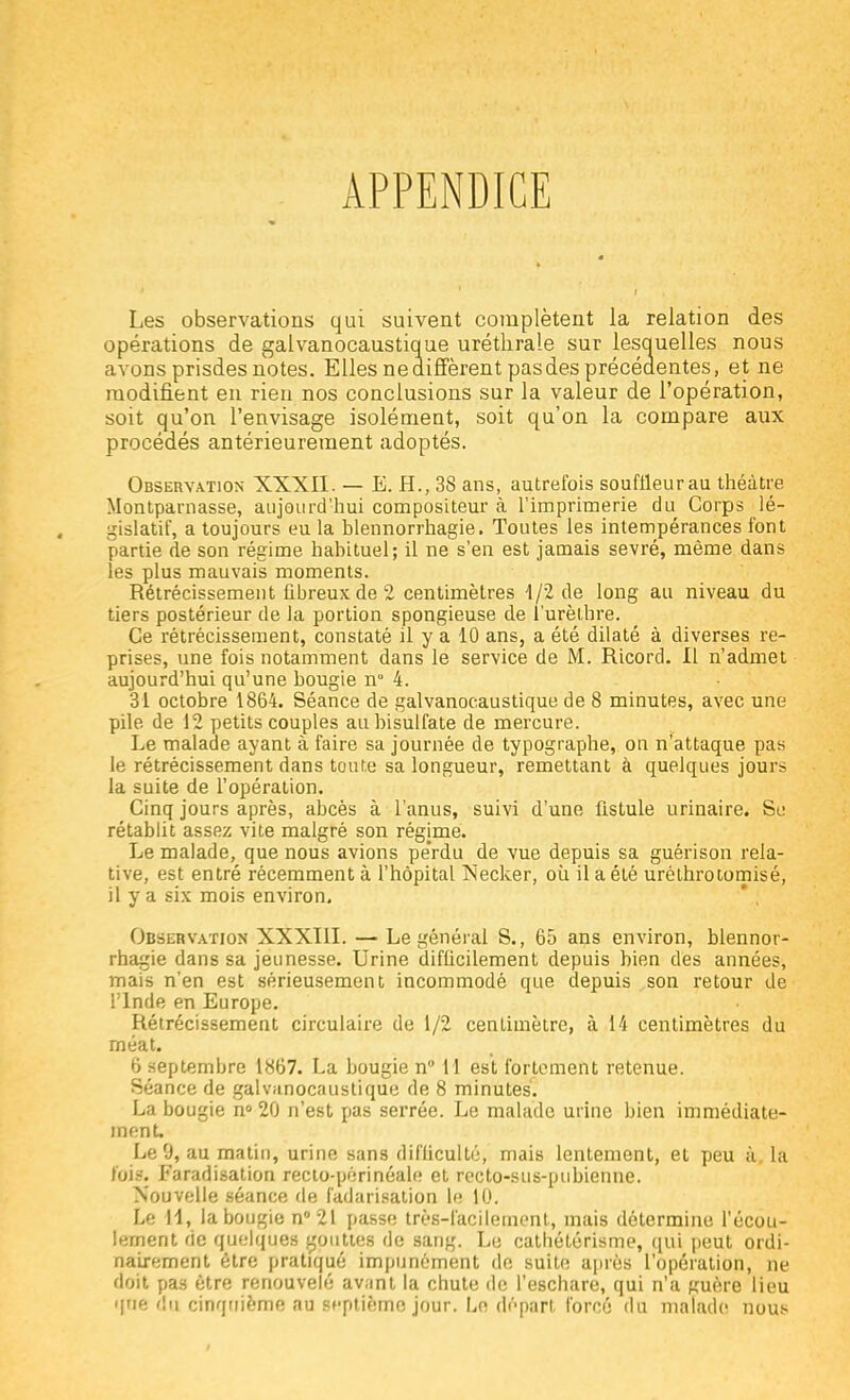 APPENDICE Les observations qui suivent complètent la relation des opérations de galvanocaustique uréthrale sur lesquelles nous avons prisdes notes. Elles ne diffèrent pas des précédentes, et ne modifient en rien nos conclusions sur la valeur de l'opération, soit qu'on l'envisage isolément, soit qu'on la compare aux procédés antérieurement adoptés. Observation XXXII. — E. H., 38 ans, autrefois souffleur au théâtre Montparnasse, aujourd'hui compositeur à l'imprimerie du Corps lé- gislatif, a toujours eu la hlennorrhagie. Toutes les intempérances font partie de son régime habituel; il ne s'en est jamais sevré, même dans les plus mauvais moments. Rétrécissement fibreux de 2 centimètres 1/2 de long au niveau du tiers postérieur de la portion spongieuse de l'urèlhre. Ce rétrécissement, constaté il y a 10 ans, a été dilaté à diverses re- prises, une fois notamment dans le service de M. Ricord. Il n'admet aujourd'hui qu'une hougie n° 4. 31 octobre 1864. Séance de galvanocaustique de 8 minutes, avec une pile, de 12 petits couples au bisulfate de mercure. Le malade ayant à faire sa journée de typographe, on n'attaque pas le rétrécissement dans toute sa longueur, remettant à quelques jours la suite de l'opération. Cinq jours après, abcès à l'anus, suivi d'une fistule urinaire. Se rétablit assez vite malgré son régime. Le malade, que nous avions pe'rdu de vue depuis sa guérison rela- tive, est entré récemment à l'hôpital Necker, où il a été uréthrotomisé, il y a six mois environ. Observation XXXIII. — Le général S., 65 ans environ, hlennor- rhagie dans sa jeunesse. Urine difficilement depuis bien des années, mais n'en est sérieusement incommodé que depuis son retour de l'Inde en Europe. Rétrécissement circulaire de 1/2 centimètre, à 14 centimètres du rnéat. 6 septembre 1867. La bougie n° 11 est fortement retenue. Séance de galvanocaustique de 8 minutes. La bougie n° 20 n'est pas serrée. Le malade urine bien immédiate- ment. Le 9, au matin, urine sans difficulté; mais lentement, et peu à la fois. Faradisation recto-périnéalr; et recto-sus-pubienne. Nouvelle séance de fadarisation le 10. Le M, la bougie n°21 passe très-facilement, mais détermine l'écou- lement de quelques gouttes de sang. Le cathétérisme, qui peut ordi- nairement être pratiqué impunément de suite après l'opération, ne doit pas être renouvelé avant la chute de l'eschare, qui n'a jruère lieu que du cinquième au si-ptième jour. Le départ forcé du malade nous
