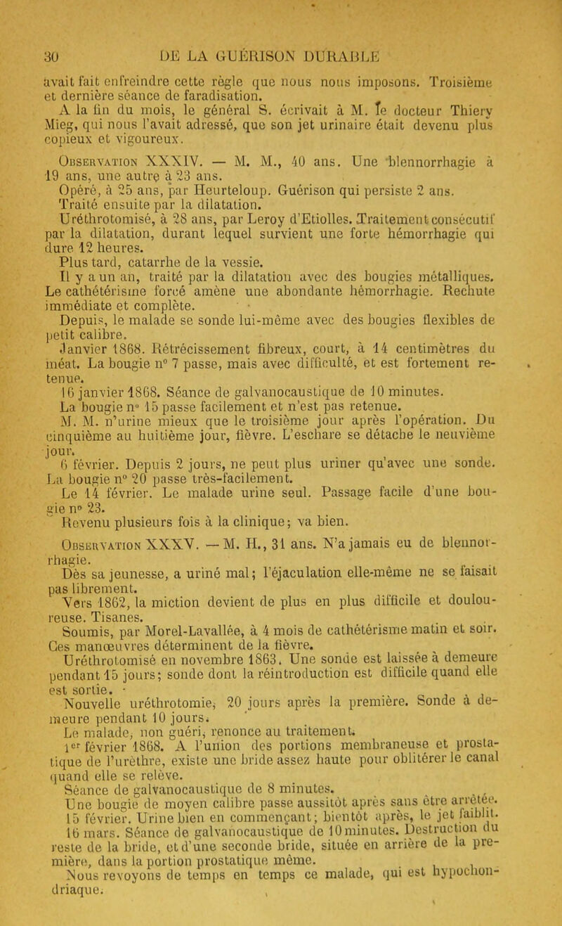 fcvait fait enfreindre cetÉe règle que nous nous imposons. Troisième et dernière séance de faradisation. A la lin du mois, le général S. écrivait à M. Te docteur Thiery Mieg, qui nous l'avait adressé, que son jet urinaire était devenu plus copieux et vigoureux. Observation XXXIV. — M. M., 40 ans. Une 'blennorrhagie à 19 ans, une autre à 23 ans. Opéré, à 25 ans, par Heurteloup. Guérison qui persiste 2 ans. Traité ensuite par la dilatation. Uréthrotomisé, à 28 ans, par Leroy d'Etiolles. Traitement consécutif par la dilatation, durant lequel survient une forte hémorrhagie qui dure. 12 heures. Plus tard, catarrhe de la vessie. Il y a un an, traité par la dilatation avec des bougies métalliques. Le cathétérisme forcé amène une abondante hémorrhagie. Rechute immédiate et complète. Depuis, le malade se sonde lui-même avec des bougies flexibles de petit calibre. Janvier 1868. Rétrécissement fibreux, court, à 14 centimètres du méat. La bougie n° 7 passe, mais avec difficulté, et est fortement re- tenue. 16 janvier 1868. Séance de galvanocaustique de 10 minutes. La bougie nu 15 passe facilement et n'est pas retenue. M. M. n'urine mieux que le troisième jour après l'opération. Ou cinquième au huitième jour, fièvre. L'eschare se détache le neuvième •joûr. 6 février. Depuis 2 jours, ne peut plus uriner qu'avec une sonde. La bougie n° 20 passe très-facilement. Le 14 février. Le malade urine seul. Passage facile d'une bou- gie n° 23. Revenu plusieurs fois à la clinique; va bien. OusiiiiYATioN XXXV. — M. H., 31 ans. N'a jamais eu de blennor- rhagie. Dès sa jeunesse, a uriné mal; l'éjaculation elle-même ne se taisait pas librement. Vers 1862, la miction devient de plus en plus difficile et doulou- reuse. Tisanes. Soumis, par Morel-Lavallée, à 4 mois de cathétérisme matin et soir. Ces manœuvres déterminent de la fièvre. Uréthrotomisé en novembre 1863. Une sonde est laissée à demeure pendant 15 jours; sonde dont la réintroduction est diflicile quand elle est sortis» Nouvelle uréthrotomiej 20 jours après la première. Sonde à de- meure pendant 10 jours. Le malade, non guérie renonce au traitement. 1er février 1868. A l'union des portions membraneuse et prosta- tique de l'urèthre, existe une bride assez haute pour oblitérer le canal (juand elle se relève. Séance de galvanocaustique de 8 minutes. • , Une bougie de moyen calibre passe aussitôt après sans être arrêtée. 15 février. Urine bien en commençant; bientôt après, le jet faiblit. 16 mars. Séance de galvanocaustiq'ue de lOminutes. Destruction du reste de la bride, et d'une seconde bride, située en arrière de la pre- mière, dans la portion prostatique même. Nous revoyons de temps en temps ce malade, qui est nypoenon- driaque.