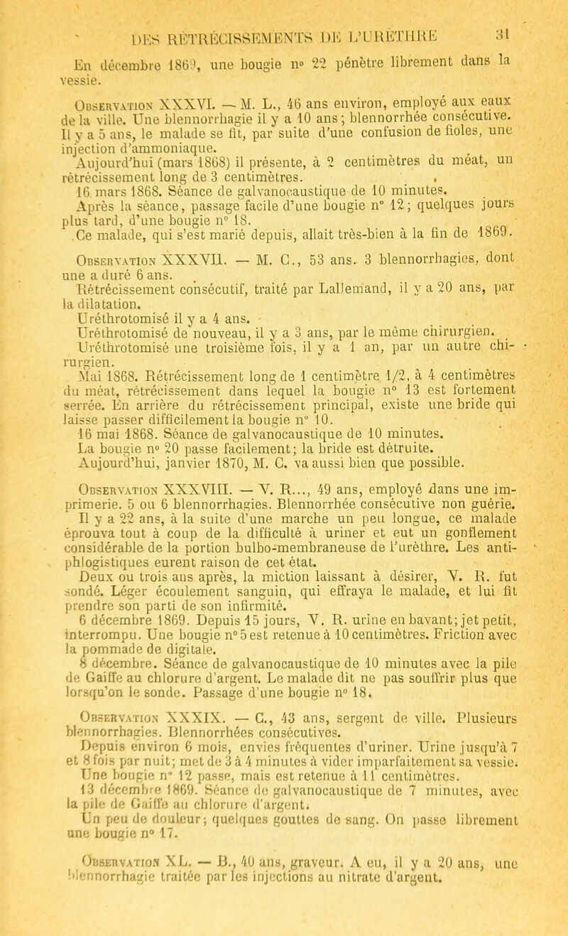 En décembre 1869, une bougie n» 22 pénètre librement dans la vessie. Observation XXXVI. — M. L., 46 ans environ, employé aux eaux de la ville. Une blennorrbagie il y a 10 ans ; blennorrhée consécutive. Il y a 5 ans, le malade se fit, par suite d'une confusion de fioles, une injection d'ammoniaque. Aujourd'hui (mars 1868) il présente, à 2 centimètres du méat, un rétrécissement long de 3 centimètres. , 16. mars 1868. Séance de galvanocaustique de 10 minutes. Après la séance, passage facile d'une bougie n° 12; quelques jours plus tard, d'une bougie n° 18. .Ce malade, qui s'est marié depuis, allait très-bien à la fin de 1869. Observation XXXYI1. — M. C, 53 ans. 3 blennorrhagies, dont une a duré 6 ans. Rétrécissement consécutif, traité par LaDemand, il y a 20 ans, par la dilatation. Uréthrotomisé il y a 4 ans. Uréthrotomisé de nouveau, il y a 3 ans, par le même chirurgien. Uréthrotomisé une troisième fois, il y a 1 an, par un autre chi- • rurgien. Mai 1868. Rétrécissement long de 1 centimètre 1/2, à 4 centimètres du méat, rétrécissement dans lequel la bougie n° 13 est fortement serrée. En arrière du rétrécissement principal, existe une bride qui laisse passer difficilement la bougie n 10. 16 mai 1868. Séance de galvanocaustique de 10 minutes. La bougie n° 20 passe facilement; la bride est détruite. Aujourd'hui, janvier 1870, M. C. va aussi bien que possible. Observation XXXVIII. — V. R..., 49 ans, employé dans une im- primerie. 5 ou 6 blennorrhagies. Blennorrhée conséculive non guérie. Il y a 22 ans, à la suite d'une marche un peu longue, ce malade éprouva tout à coup de la diffieuhé à uriner et eut un gonflement considérable de la portion bulbo-membraneuse de l'urèlhre. Les anti- phlogistiques eurent raison de cet état. Deux ou trois ans après, la miction laissant à désirer, Y. R. fut sondé. Léger écoulement sanguin, qui effraya le malade, et lui fit prendre son parti de son infirmité. 6 décembre 1869. Depuis 15 jours, Y. R. urine en bavant; jet petit, interrompu. Une bougie n°5est retenue à 10 centimètres. Friction avec la pommade de digitale. 8 décembre. Séance de galvanocaustique de 10 minutes avec la pile de Gaiffe au chlorure d'argent. Le malade dit ne pas souffrir plus que lorsqu'on le sonde. Passage d'une bougie n° 18. Observation XXXIX. — C, 43 ans, sergent de ville. Plusieurs blennorrhagies. Rlennorrhées consécutives. Depuis environ 6 mois, envies fréquentes d'uriner. Urine jusqu'à? et H fois par nuit; met de 3 à 4 minutes à vider imparfaitement sa vessie; Une bougie n' 12 passe, mais est retenue à 11 centimètres. 13 décembre 1869. Séance de galvanocaustique de 7 minutes, avec la pile de Gaiffe au chlorure d'argent; Un peu de douleur; quelques gouttes de sang. On passe librement une bougie n° 17. Observatios XL. — B., 40 ans, graveur. A eu, il y a 20 ans, une Mennorrhagie traitée parles injections au nitrate d'argent.