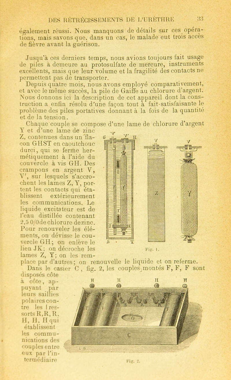 également réussi. Nous manquons de détails sur ces opéra- tions, mais savons que, dans un cas, le malade eut trois accès de fièvre avant la guérison. Jusqu'à ces derniers temps, nous avions toujours fait usage de piles à demeure au protosulfate de mercure, instruments excellents, mais que leur volume et la fragilité des contacts ne permettent pas de transporter. Depuis quatre mois, nous avons employé comparativement, et avec le même succès, la pile de Gaiffe au chlorure d'argent. Nous donnons ici la description de cet appareil dont la cons- truction a enfin résolu d'une façon tout à fait-satisfaisante le problème des piles portatives donnant à la fois de la quantité et de la tension. Chaque couple se compose d'une lame de chlorure d'argent Y et d'une lame de zinc ^ Z, contenues dans un'fia- a _u- JL' h con GHST en caoutchouc durci, qui se ferme her- métiquement à l'aide du couvercle à vis GH. Des crampons en argent V, V, sur lesquels s'accro- chent les lames Z, Y, por- tent les contacts qui éta- blissent extérieurement les communications. Le liquide excitateur est de l'eau distillée contenant 2,5 0/Ode chlorure dezinc. Pour renouveler les élé- ments, on dévisse le cou- vercle GH; on enlève le lien JK; on décroche les lames Z, Y; on les rem- place par d'autres; on renouvelle le liquide et on referme. Dans le casier C , fig. 2, les couples^montés F, F, F sont disposés côte à côte, ap- puyant par leurs saillif s polaires con- tre les I res- sorts R,R, R. H, H. H qui établissent les commu- nications des couples entre eux par l'in- termédiaire Fig. 1.