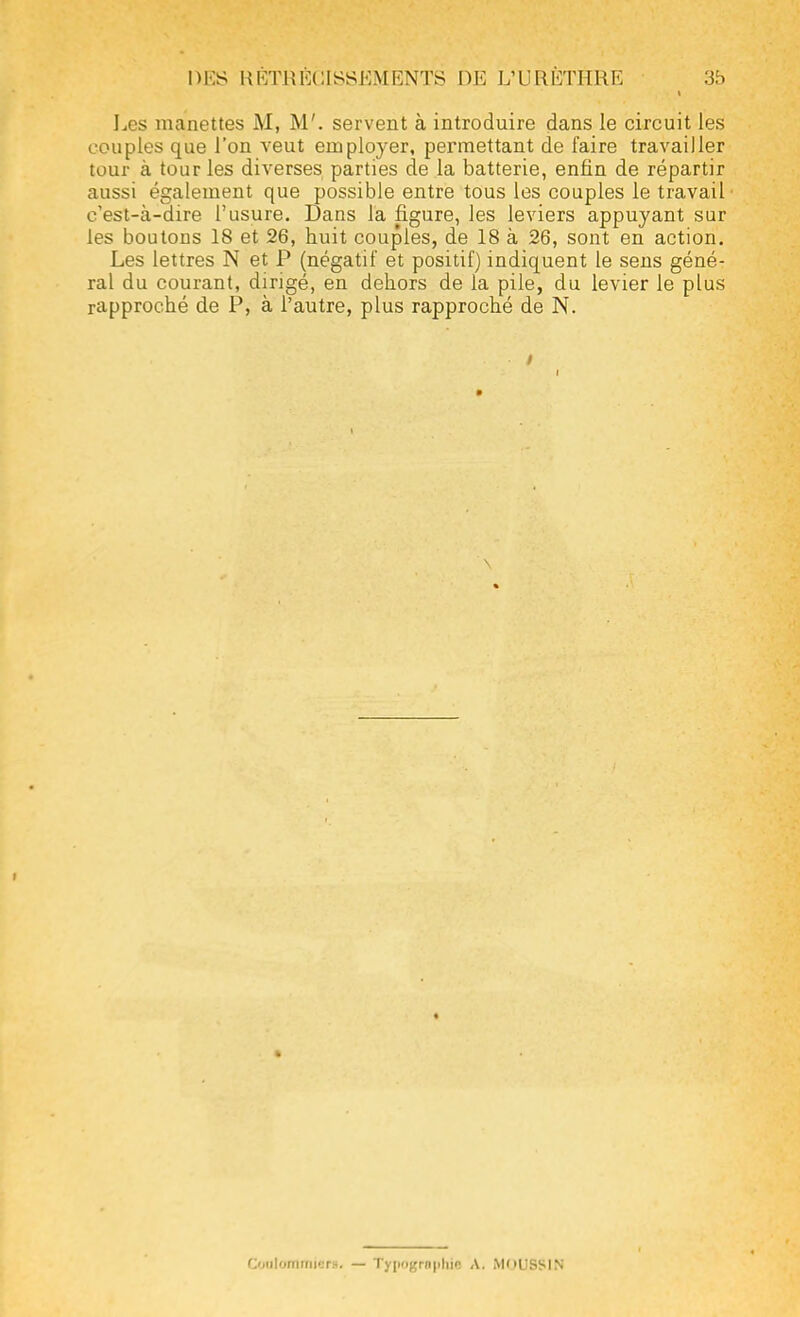 DKS RKTHKCISSKMRNTS 1)15 L'URÏiTHRK 3b Les manettes M, M', servent à introduire dans le circuit les couples que l'on veut employer, permettant de faire travailler tour à tour les diverses parties de la batterie, enfin de répartir aussi également que possible entre tous les couples le travail c'est-à-dire l'usure. Dans la figure, les leviers appuyant sur les boutons 18 et 26, huit couples, de 18 à 26, sont en action. Les lettres N et P (négatif et positif) indiquent le sens géné- ral du courant, dirigé, en dehors de la pile, du levier le plus rapproché de P, à l'autre, plus rapproché de N. Coalommie». — Typographie A. moussin
