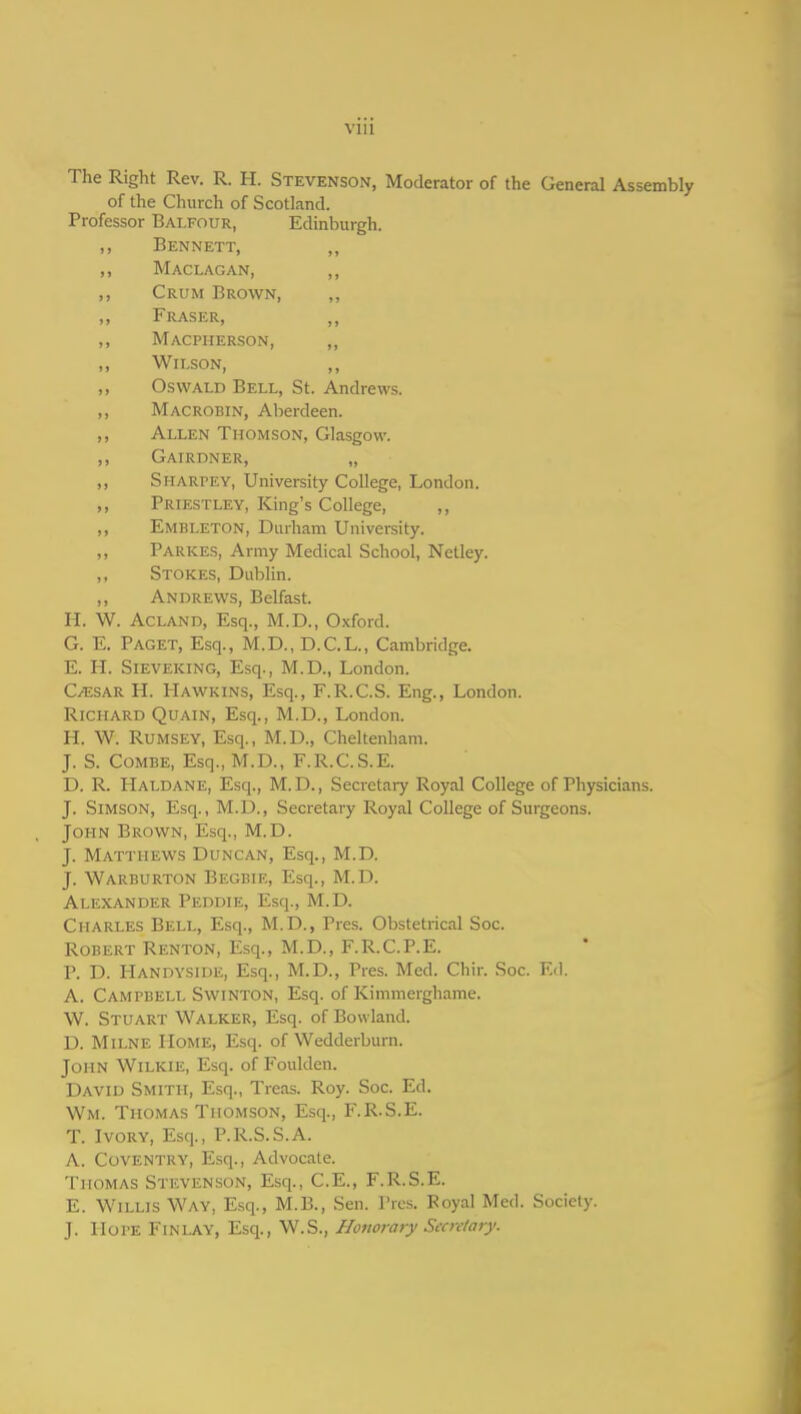 VllI The Right Rev. R. H. Stevenson, Moderator of the General Assembly of the Church of Scotland. Professor Balfour, Edinburgh. ,, Bennett, ,, Maclagan, ,, ,, Crum Brown, ,, Fraser, ,, Macpherson, ,, Wilson, ,, Oswald Bell, St. Andrews. ,, Macrobin, Aberdeen. ,, Allen Thomson, Glasgow. ,, Gairdner, „ ,, Sharpey, University College, London. ,, Priestley, King's College, ,, ,, Embleton, Durham University. ,, Parkes, Army Medical School, Netley. „ Stokes, Dublin. ,, Andrevi^s, Belfast. H. W. Acland, Esq., M.D., Oxford. G. E. Paget, Esq., M.D., D.C.L., Cambridge. E. H. Sieveking, Esq., M.D., London. C^sar H. Hawkins, Esq., F.R.C.S. Eng., London. Richard Quain, Esq., M.D., London. H. W. RuMSEY, Esq., M.D., Cheltenham. J. S. Combe, Esq., M.D., F.R.C.S.E. D. R. Haldane, Esq., M.D., Secretary Royal College of Physicians. J. SiMSON, Esq., M.D., Secretary Royal College of Surgeons. John Brown, Esq., M.D. J. Matthews Duncan, Esq., M.D. J. Warburton Begbie, Esq., M.D. Alexander Peddie, Esq., M.D. Charles Bell, Esq., M.D., Pres. Obstetrical Soc. Robert Renton, Esq., M.D., F.R.C.P.E. P. D. Handyside, Esq., M.D., Pres. Med. Chir. Soc. Ed. A. Campbell Swinton, Esq. of Kimmerghame. W. Stuart Walker, Esq. of Bowland. D. Milne Home, Esq. of Wedderburn. John Wilkie, Esq. of Fouklen. David Smith, Esq., Treas. Roy. Soc. Ed. Wm. Thomas Thomson, Esq., F.R.S.E. T. Ivory, Esq., P.R.S.S.A. A. Coventry, Esq., Advocate. Thomas Stevenson, Esq., C.E., F.R.S.E. E. Willis Way, Esq., M.B., Sen. Pres. Koyal Med. Society. J. Hope Finlay, Esq., W.S., Honorary Secretary.