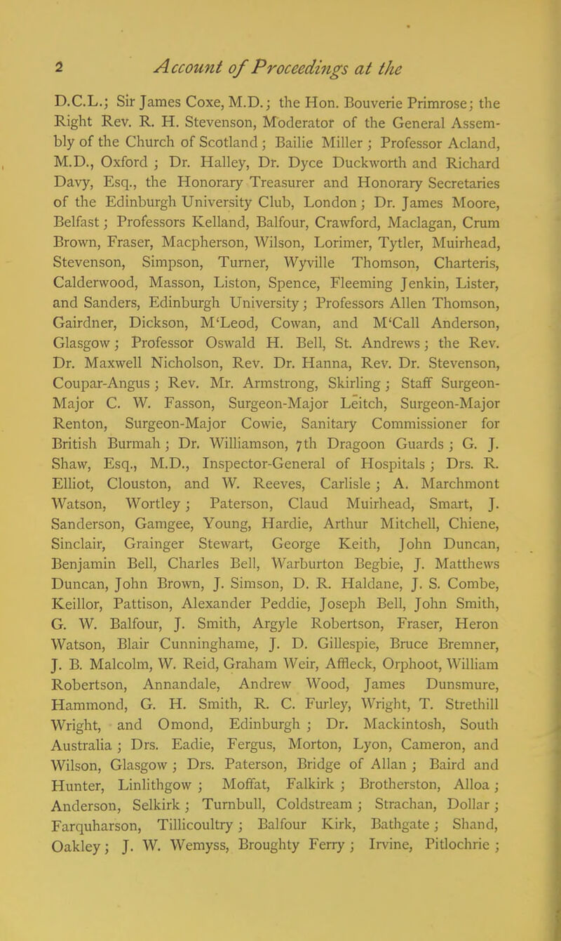 D.C.L.; Sir James Coxe, M.D. j the Hon. Bouverie Primrose; the Right Rev. R, H. Stevenson, Moderator of the General Assem- bly of the Church of Scotland; Bailie Miller ; Professor Acland, M.D., Oxford ; Dr. Halley, Dr. Dyce Duckworth and Richard Davy, Esq., the Honorary Treasurer and Honorary Secretaries of the Edinburgh University Club, London; Dr. James Moore, Belfast; Professors Kelland, Balfour, Crawford, Maclagan, Crum Brown, Eraser, Macpherson, Wilson, Lorimer, Tytler, Muirhead, Stevenson, Simpson, Turner, Wyville Thomson, Charteris, Calderwood, Masson, Listen, Spence, Fleeming Jenkin, Lister, and Sanders, Edinburgh University; Professors Allen Thomson, Gairdner, Dickson, M'Leod, Cowan, and M'Call Anderson, Glasgow; Professor Oswald H. Bell, St. Andrews; the Rev. Dr. Maxwell Nicholson, Rev. Dr. Hanna, Rev. Dr. Stevenson, Coupar-Angus ; Rev. Mr. Armstrong, Skirling ; Staff Surgeon- Major C. W. Fasson, Surgeon-Major Leitch, Surgeon-Major Renton, Surgeon-Major Cowie, Sanitary Commissioner for British Burmah; Dr. Williamson, 7 th Dragoon Guards ; G. J. Shaw, Esq., M.D., Inspector-General of Hospitals; Drs. R. Elliot, Clouston, and W. Reeves, Carlisle; A. Marchmont Watson, Wortley; Paterson, Claud Muirhead, Smart, J. Sanderson, Gamgee, Young, Hardie, Arthur Mitchell, Chiene, Sinclair, Grainger Stewart, George Keith, John Duncan, Benjamin Bell, Charles Bell, Warburton Begbie, J. Matthews Duncan, John Brown, J. Simson, D. R. Haldane, J. S. Combe, Keillor, Pattison, Alexander Peddie, Joseph Bell, John Smith, G. W. Balfour, J. Smith, Argyle Robertson, Eraser, Heron Watson, Blair Cunninghame, J. D. Gillespie, Bruce Bremner, J. B. Malcolm, W. Reid, Graham Weir, Affleck, Orphoot, William Robertson, Annandale, Andrew Wood, James Dunsmure, Hammond, G. H. Smith, R. C. Eurley, Wright, T. Strethill Wright, and Omond, Edinburgh ; Dr. Mackintosh, South Australia \ Drs. Eadie, Fergus, Morton, Lyon, Cameron, and Wilson, Glasgow ; Drs. Paterson, Bridge of Allan ; Baird and Hunter, Linlithgow ; Moffat, Falkirk ; Brotherston, Alloa \ Anderson, Selkirk; Turnbull, Coldstream ; Strachan, Dollar; Farquharson, Tillicoultry; Balfour Kirk, Bathgate; Shand, Oakley; J. W. Wemyss, Broughty Ferry; Irvine, Pitlochrie ;