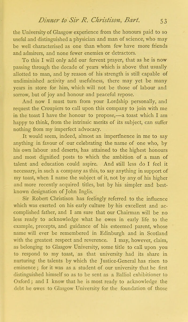 the University of Glasgow experience from the honours paid to so useful and distinguished a physician and man of science, who may be well characterised as one than whom few have more friends and admirers, and none fewer enemies or detractors. To this I will only add our fervent prayer, that as he is now passing through the decade of years which is above that usually allotted to man, and by reason of his strength is still capable of undiminished activity and usefulness, there may yet be many years in store for him, which will not be those of labour and sorrow, but of joy and honour and peaceful repose. And now I must turn from your Lordship personally, and request the Croupiers to call upon this company to join with me in the toast I have the honour to propose,—a toast which I am happy to think, from the intrinsic merits of its subject, can suflfer nothing from my imperfect advocacy. It would seem, indeed, almost an impertinence in me to say anything in favour of our celebrating the name of one who, by his own labour and deserts, has attained to the highest honours and most dignified posts to which the ambition of a man of talent and education could aspire. And still less do I feel it necessary, in such a company as this, to say anything in support of my toast, when I name the subject of it, not by any of his higher and more recently acquired titles, but by his simpler and best- known designation of John Inglis. Sir Robert Christison has feelingly referred to the influence which was exerted on his early culture by his excellent and ac- complished father, and I am sure that our Chairman will be no less ready to acknowledge what he owes in early life to the example, precepts, and guidance of his esteemed parent, whose name will ever be remembered in Edinburgh and in Scotland with the greatest respect and reverence. I may, however, claim, as belonging to Glasgow University, some title to call upon you to respond to my toast, as that university had its share in nurturing the talents by which the Justice-General has risen to eminence ; for it was as a student of our university that he first distinguished himself so as to be sent as a Balliol exhibitioner to Oxford; and I know that he is most ready to acknowledge the debt he owes to Glasgow University for the foundation of those