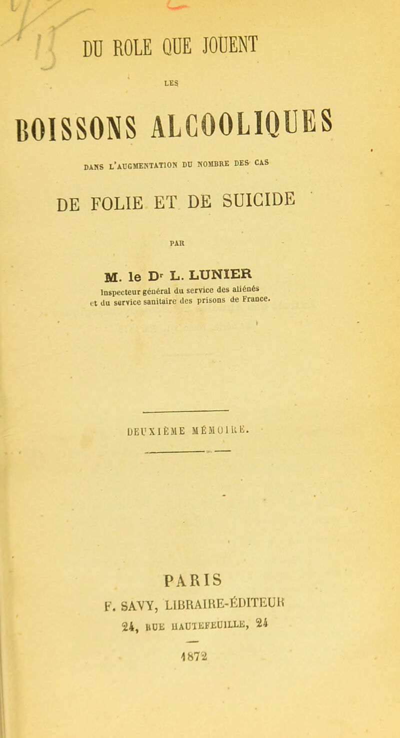 DU ROLE QUE JOUENT LES BOISSONS ALCOOLIQUES DANS L'AUGMENTATION DU NOMBRE DES CAS DE FOLIE ET DE SUICIDE PAU M. le D' L. LUNIER Inspecteur général du service des aliénés et du service sanitaire des prisons de France. DEUXIÈME MÉMU1UE. PARIS F. SAVY, LIBRA1RE-ÉDITEUK 24, HUE UAU1KFEU1LLE, 24 4872