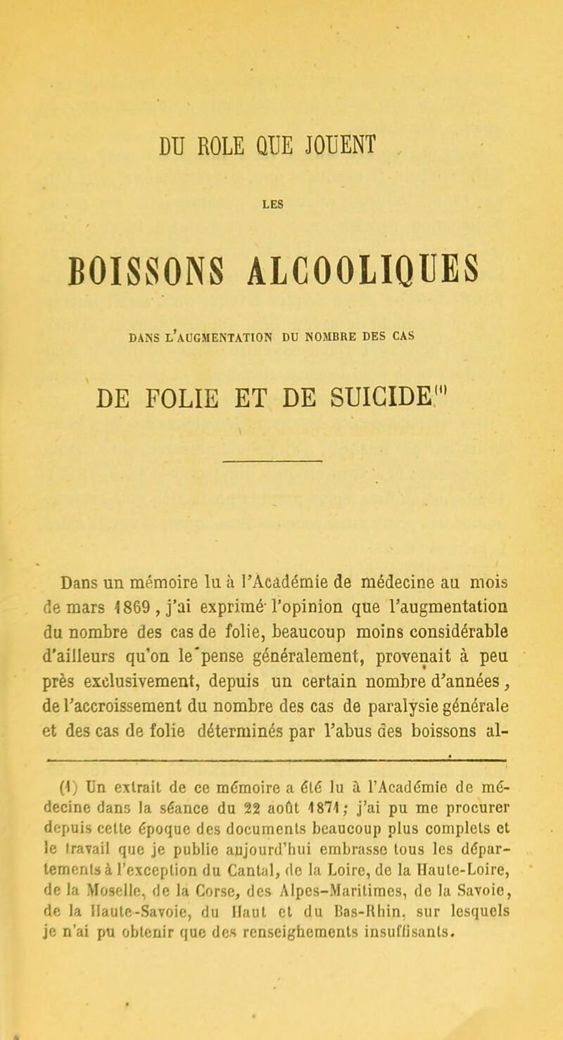 LES BOISSONS ALCOOLIQUES DANS L'AUGMENTATION DU NOMBRE DES CAS DE FOLIE ET DE SUICIDE Dans un mémoire lu à l'Académie de médecine au mois de mars 1869 , j'ai exprimé l'opinion que l'augmentation du nombre des cas de folie, beaucoup moins considérable d'ailleurs qu'on le pense généralement, provenait à peu près exclusivement, depuis un certain nombre d'années, de l'accroissement du nombre des cas de paralysie générale et des cas de folie déterminés par l'abus des boissons al- (1) Un extrait de ce mémoire a été lu a l'Académie de mé- decine dans la séance du 22 août 1871; j'ai pu me procurer depuis cette époque des documents beaucoup plus complets et le travail que je publie aujourd'hui embrasse tous les dépar- tements à l'exception du Cantal, de la Loire, de la Iïaule-Loire, de la Moselle, de la Corse, des Alpes-Maritimes, de la Savoie, de la Haute-Savoie, du Haut et du Bas-Rhin, sur lesquels je n'ai pu obtenir que des renseighements insuffisants.