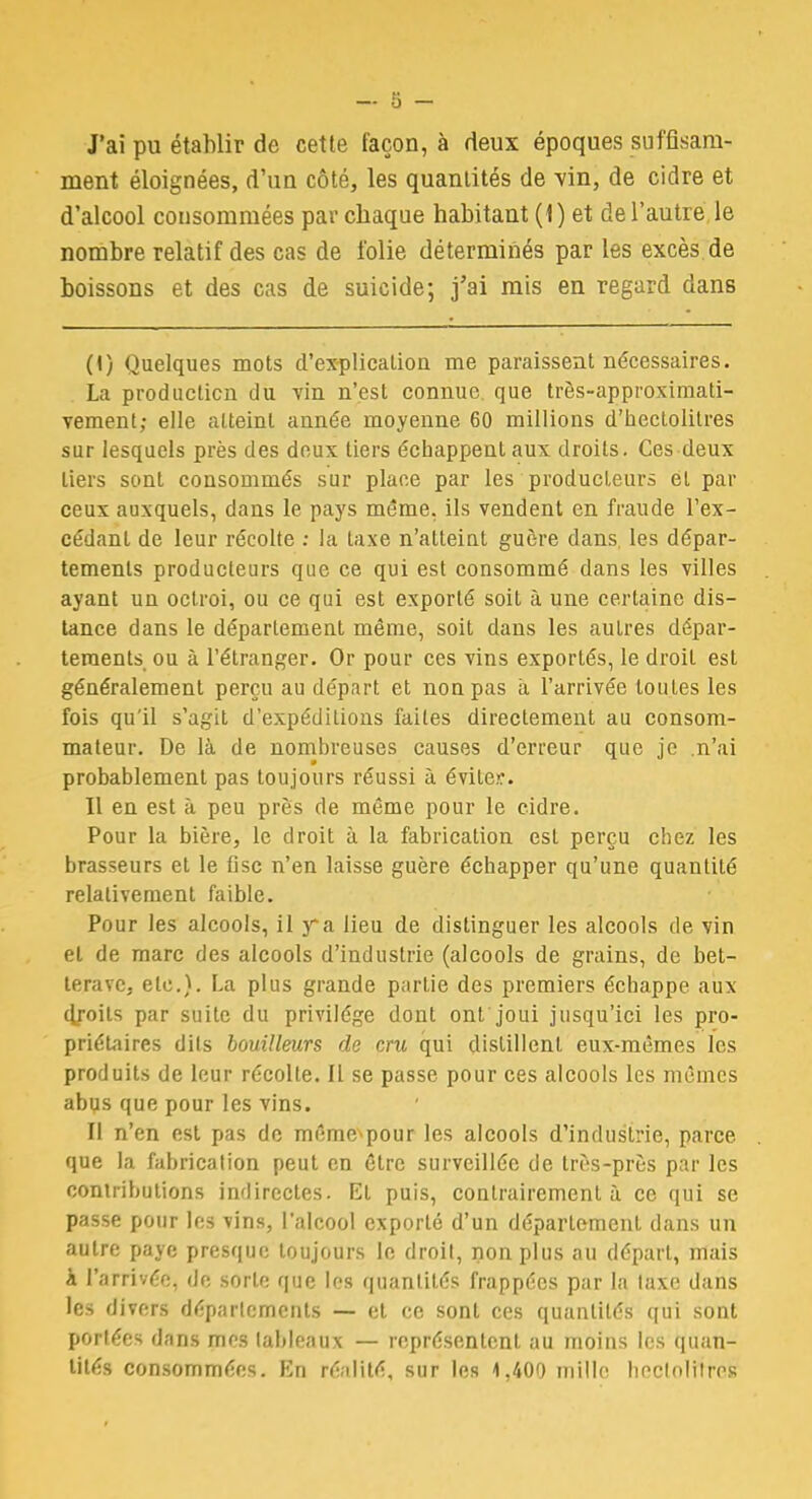 J'ai pu établir de cette façon, à deux époques suffisam- ment éloignées, d'un côté, les quantités de vin, de cidre et d'alcool consommées par chaque habitant (1) et de l'autre le nombre relatif des cas de folie déterminés par les excès de boissons et des cas de suicide; j'ai mis en regard dans (1) Quelques mots d'explication me paraissent nécessaires. La production du vin n'est connue, que très-approximati- vement; elle atteint année moyenne 60 millions d'hectolitres sur lesquels près des doux tiers échappent aux droits. Ces deux tiers sont consommés sur place par les producteurs et par ceux auxquels, dans le pays même, ils vendent en fraude l'ex- cédant de leur récolte : la taxe n'atteint guère dans les dépar- tements producteurs que ce qui est consommé dans les villes ayant un octroi, ou ce qui est exporté soit à une certaine dis- tance dans le département même, soit dans les autres dépar- tements ou à l'étranger. Or pour ces vins exportés, le droit est généralement perçu au départ et non pas à l'arrivée toutes les fois qu'il s'agit d'expéditions faites directement au consom- mateur. De là de nombreuses causes d'erreur que je .n'ai probablement pas toujours réussi à éviter. Il en est à peu près de même pour le cidre. Pour la bière, le droit à la fabrication est perçu chez les brasseurs et le fisc n'en laisse guère échapper qu'une quantité relativement faible. Pour les alcools, il y*a lieu de distinguer les alcools de vin et de marc des alcools d'industrie (alcools de grains, de bet- terave, etc.). La plus grande partie des premiers échappe aux droits par suite du privilège dont ont'joui jusqu'ici les pro- priétaires dits bouilleurs de cru qui distillent eux-mêmes les produits de leur récolte. Il se passe pour ces alcools les mêmes abus que pour les vins. Il n'en est pas de même^pour les alcools d'industrie, parce que la fabrication peut en être surveillée de très-près par les contributions indirectes. Et puis, contrairement à ce qui se passe pour les vins, l'alcool exporté d'un déparlement dans un autre paye presque toujours le droit, non plus au départ, mais à l'arrivée, de sorte que les quantités frappées par la taxe dans les divers départements — et ce sont ces quantités qui sont portées dans mr-s tableaux — représentent au moins les quan- tités consommées. En réalité, sur les 1,400 mille hectolitres