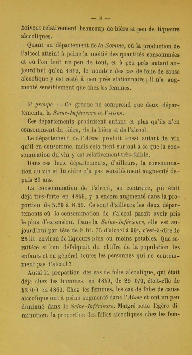 boivent relativement beaucoup de bière et peu de liqueurs alcooliques. Quant au département de la Somme, où la production de l'alcool atteint à peine la moitié des quantités consommées et où l'on boit un peu de tout, et à peu près autant au- jourd'hui qu'en 1849, le nombre des cas de folie de cause alcoolique y est resté à peu près stationnaire ; il n'a aug- menté sensiblement que chez les femmes. 2e groupe. — Ce groupe ne comprend que deux dépar- tements, la Seine'lnfcricure et VAisne. Ces départements produisent autant et plus qu'ils n'en consomment du cidre, de la bière et de l'alcool. Le département de l'Aisne produit aussi autant de vin qu'il en consomme, mais cela tient surtout à ce que la con- sommation du vin y est relativement très-faible. Dans ces deux départements, d'ailleurs, la consomma- tion du vin et du cidre n'a pas sensiblement augmenté de- puis 20 ans. La consommation de l'alcool, au contraire, qui était déjà tros-forte en 1849, y a encore augmenté dans la pro- portion de 5.50 à 8.50. Ce sont d'ailleurs les deux dépar- tements où la consommation de l'alcool paraît avoir pris le plus d'extension. Dans la Seine-Inférieure, elle est au- jourd'hui par tête de 9 lit. 75 d'alcool à 90°, c'est-à-dire de 25 lit. environ de liqueurs plus ou moins potables. Que se- rait-ce si l'on défalquait du chiffre de la population les enfants et en général toutes les personnes qui ne consom- ment pas d'alcool? Aussi la proportion des cas de folie alcoolique, qui était déjà cbez les hommes, en 1849, de 29 0/0, était-elle de 42 0/0 en 1869. Cbez les femmes, les cas de folie de cause alcoolique ont à peine augmenté dans l'Aisne et ont un peu diminué dans la Seine-Inférieure. Malgré cette légère di- minution^ la proportion des folies alcooliques chez les fem-