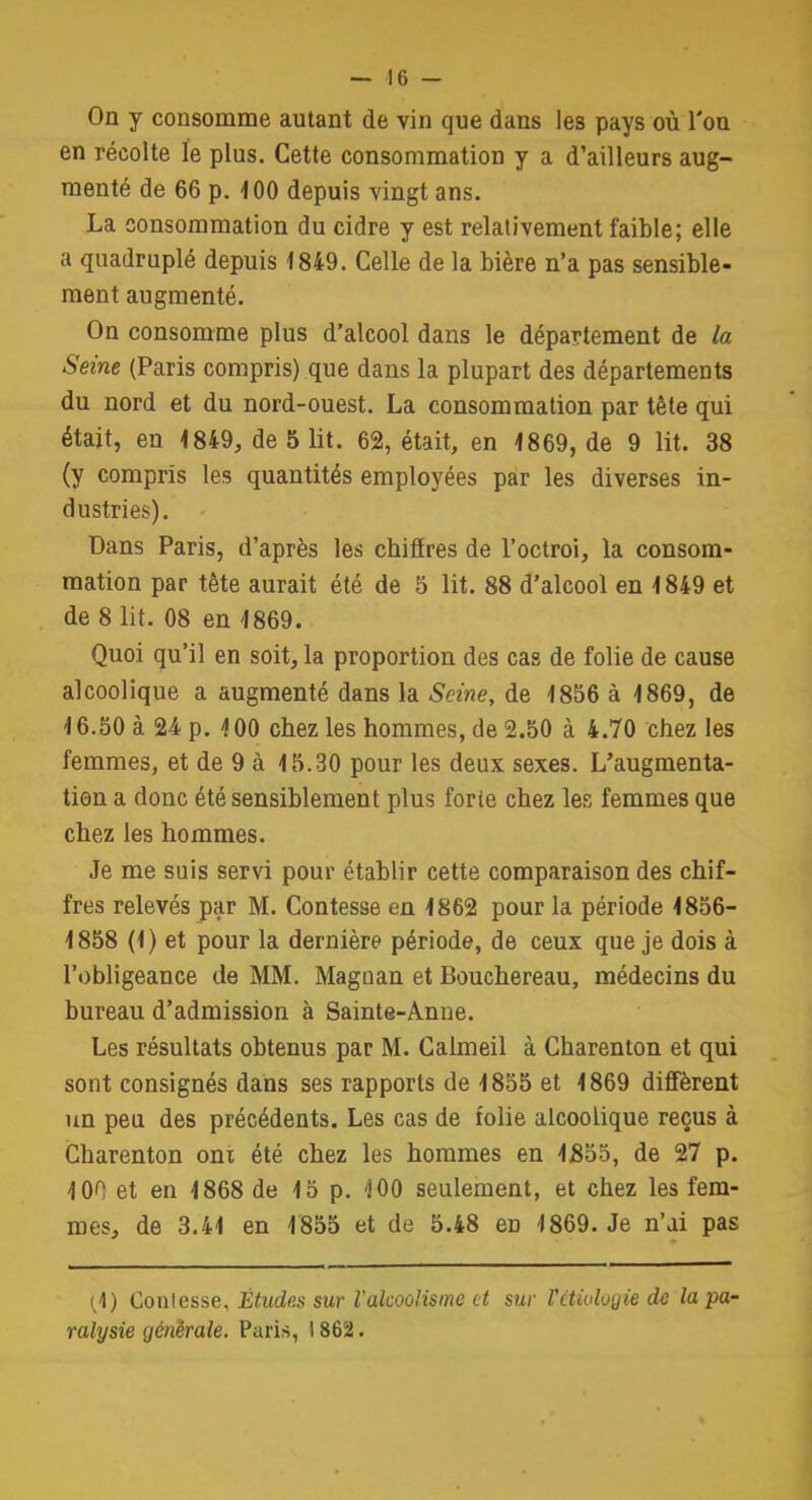 On y consomme autant de vin que dans les pays où l'on en récolte le plus. Cette consommation y a d'ailleurs aug- menté de 66 p. 100 depuis vingt ans. La consommation du cidre y est relativement faible; elle a quadruplé depuis 1849. Celle de la bière n'a pas sensible- ment augmenté. On consomme plus d'alcool dans le département de la Seine (Paris compris) que dans la plupart des départements du nord et du nord-ouest. La consommation par tête qui était, en 1849, de 5 lit. 62, était, en 1869, de 9 lit. 38 (y compris les quantités employées par les diverses in- dustries). Dans Paris, d'après les chiffres de l'octroi, la consom- mation par tète aurait été de 5 lit. 88 d'alcool en 1849 et de 8 lit. 08 en 1869. Quoi qu'il en soit, la proportion des cas de folie de cause alcoolique a augmenté dans la Seine, de 1856 à 1869, de 16.50 à 24 p. 100 chez les hommes, de 2.50 à 4.70 chez les femmes, et de 9 à 15.30 pour les deux sexes. L'augmenta- tion a donc été sensiblement plus forte chez les femmes que chez les hommes. Je me suis servi pour établir cette comparaison des chif- fres relevés par M. Contesse en 1862 pour la période 1856- 1858 (1) et pour la dernière période, de ceux que je dois à l'obligeance de MM. Maguan et Bouchereau, médecins du bureau d'admission à Sainte-Anne. Les résultats obtenus par M. Calmeil à Charenton et qui sont consignés dans ses rapports de 1855 et 1869 diffèrent un peu des précédents. Les cas de folie alcoolique reçus à Charenton ont été chez les hommes en 1855, de 27 p. 100 et en 1868 de 15 p. 100 seulement, et chez les fem- mes, de 3.41 en 1855 et de 5.48 en 1869. Je n'ai pas (1) Conlesse, Études sur l'alcoolisme cl sur Vétiotogie de la pa- ralysie générale. Paris, 1862.