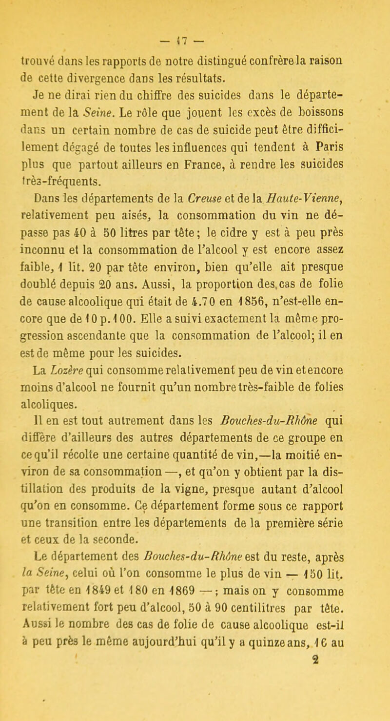 trouvé dans les rapports de notre distingué confrère la raison de cette divergence dans les résultats. Je ne dirai rien du chiffre des suicides dans le départe- ment de la Seine. Le rôle que jouent les excès de boissons dans un certain nombre de cas de suicide peut être diffici- lement dégagé de toutes les influences qui tendent à Paris plus que partout ailleurs en France, à rendre les suicides très-fréquents. Dans les départements de la Creuse et de la Haute- Vienne, relativement peu aisés, la consommation du vin ne dé- passe pas 40 à 50 litres par tète ; le cidre y est à peu près inconnu et la consommation de l'alcool y est encore assez faible, 4 lit. 20 par tète environ, bien qu'elle ait presque doublé depuis 20 ans. Aussi, la proportion des,cas de folie de cause alcoolique qui était de 4.70 en 4 856, n'est-elle en- core que de 10 p. 400. Elle a suivi exactement la même pro- gression ascendante que la consommation de l'alcool; il en est de même pour les suicides. La Lozère qui consomme relativement peu de vin et encore moins d'alcool ne fournit qu'un nombre très-faible de folies alcoliques. 11 en est tout autrement dans les Bouches-du-Rhône qui diffère d'ailleurs des autres départements de ce groupe en ce qu'il récolte une certaine quantité de vin,—la moitié en- viron de sa consommation —, et qu'on y obtient par la dis- tillation des produits de la vigne, presque autant d'alcool qu'on en consomme. Ce département forme sous ce rapport une transition entre les départements de la première série et ceux de la seconde. Le département des Bouches-du-Rhône est du reste, après la Seine, celui où l'on consomme le plus de vin — 450 lit. par tète en 4 849 et 4 80 en 4 869 — ; mais on y consomme relativement fort peu d'alcool, 50 à 90 centilitres par tête. Aussi le nombre des cas de folie de cause alcoolique est-il à peu prè3 le même aujourd'hui qu'il y a quinze ans, 4 6 au 2