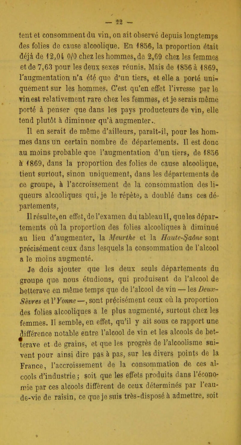 tent et consomment du vin, on ait observé depuis longtemps des folies de cause alcoolique. En 4856, la proportion était déjà de 12,04 0/0 chez les hommes, de 2,69 chez les femmes et de 7,63 pour les deux sexes réunis. Mais de 1886 à 1869, l'augmentation n'a été que d'un tiers, et elle a porté uni- quement sur les hommes. C'est qu'en effet l'ivresse par le vin est relativement rare chez les femmes, et je serais même porté à penser que dans les pays producteurs de vin, elle tend plutôt à diminuer qu'à augmenter.. Il en serait de même d'ailleurs, paraît-il, pour les hom- mes dans un certain nombre de déparlements. 11 est donc au moins probable que l'augmentation d'un tiers, de 1856 à 1869, dans la proportion des folies de cause alcoolique, tient surtout, sinon uniquement, dans les départements de ce groupe, à l'accroissement de la consommation des li- queurs alcooliques qui, je le répète, a doublé dans ces dé- partements. Ilrésulte,en effet, de l'examen du tableaull, que les dépar- tements où la proportion des folies alcooliques h diminué au lieu d'augmenter, la Meurthe et la Haute-$aône sont précisément ceux dans lesquels la consommation de l'alcool a le moins augmenté. Je dois ajouter que les deux seuls départements du groupe que nous étudions, qui produisent de l'alcool de betterave en même temps que de l'alcool de vin — les Deiuo- Sèvres elYYonne—, sont précisément ceux où la proportion des folies alcooliques a le plus augmenté, surtout chez les femmes. Il semble, en effet, qu'il y ait sous ce rapport une différence notable entre l'alcool de vin et les alcools de bet- terave et de grains, et que les progrès de l'alcoolisme sui- vent pour ainsi dire pas à pas, sur les divers points de la France, l'accroissement de la consommation de ces al- cools d'industrie ; soit que les effets produits dans l'écono- mie par ces alcools diffèrent de ceux déterminés par l'eau- de-vie de raisin, ce que je suis très-disposé à admettre, soit •