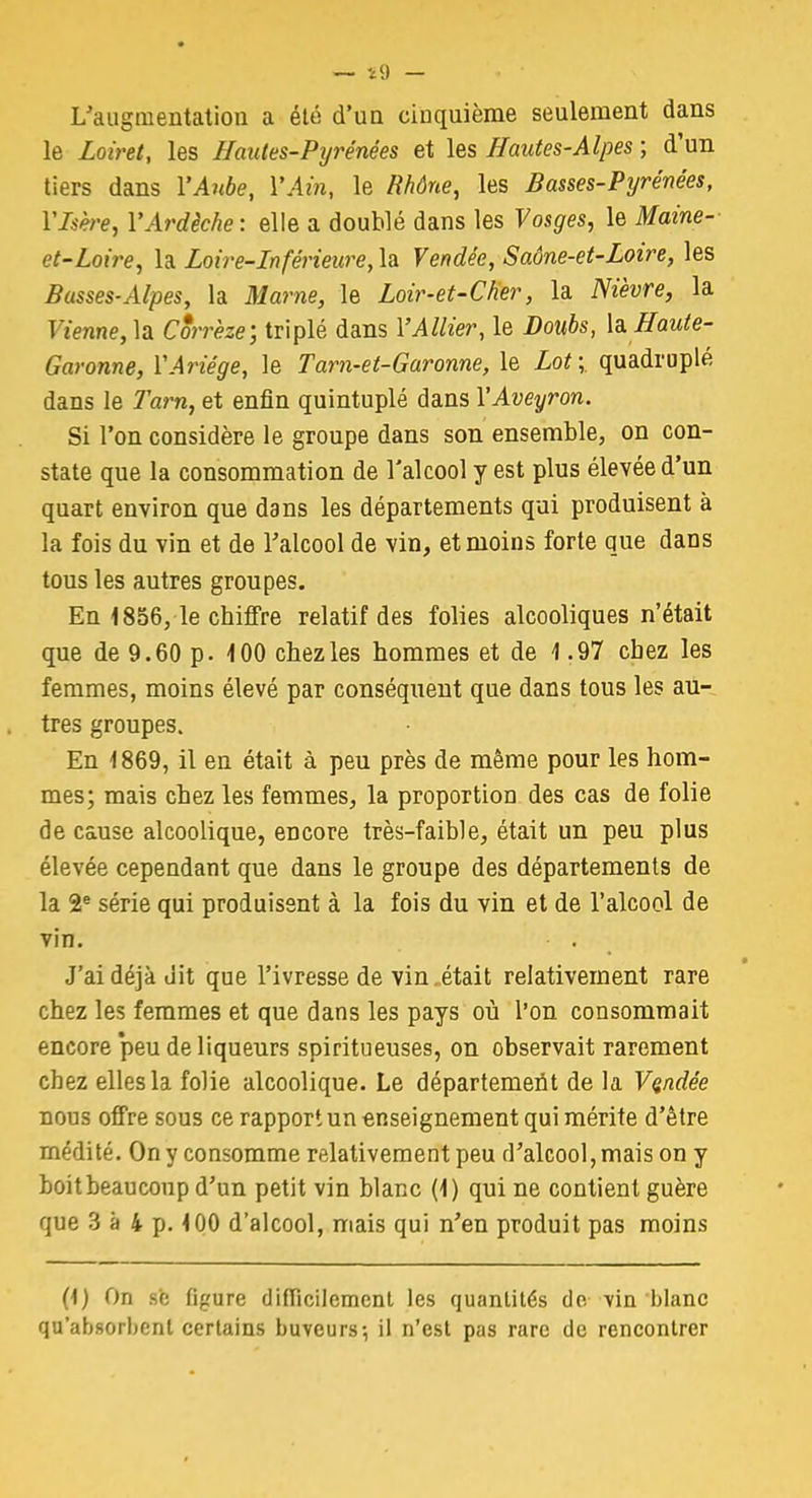 — il) — L'augmentation a été d'un cinquième seulement dans le Loiret, les Hautes-Pyrénées et les Hautes-Alpes ; d'un tiers dans l'Aube, Y Ain, le Rhône, les Basses-Pyrénées, Ylsère, VArdèche: elle a doublé dans les Vosges, le Maine- et-Loire, la Loire-Inférieure, la Vendée, Saône-et-Loire, les Basses-Alpes, la Marne, le Loir-et-Cher, la Nièvre, la Fienne, la Corrèze; triplé dans lMZ/t'er, le Dowôs, la Haute- Garonne, YAriége, le Tam-et-Garonne, le Zo*;. quadruplé dans le Tarn, et enfin quintuplé dans YAveyron. Si l'on considère le groupe dans son ensemble, on con- state que la consommation de l'alcool y est plus élevée d'un quart environ que dans les départements qui produisent à la fois du vin et de l'alcool de vin, et moins forte que dans tous les autres groupes. En 1856, le chiffre relatif des folies alcooliques n'était que de 9.60 p. 4 00 chez les hommes et de \ .97 cbez les femmes, moins élevé par conséquent que dans tous les au- tres groupes. En 1869, il en était à peu près de même pour les hom- mes; mais chez les femmes, la proportion des cas de folie de cause alcoolique, encore très-faible, était un peu plus élevée cependant que dans le groupe des départements de la 2e série qui produisent à la fois du vin et de l'alcool de vin. J'ai déjà dit que l'ivresse de vin .était relativement rare chez les femmes et que dans les pays où l'on consommait encore 'peu de liqueurs spiritueuses, on observait rarement cbez elles la folie alcoolique. Le département de la Vendée nous offre sous ce rapport un enseignement qui mérite d'être médité. On y consomme relativement peu d'alcool,mais on y boitbeaucoup d'un petit vin blanc (1) qui ne contient guère que 3 à 4 p. 4 00 d'alcool, mais qui n'en produit pas moins (1) On se figure difficilement les quantités de. vin blanc qu'absorbent certains buveurs-, il n'est pas rare de rencontrer