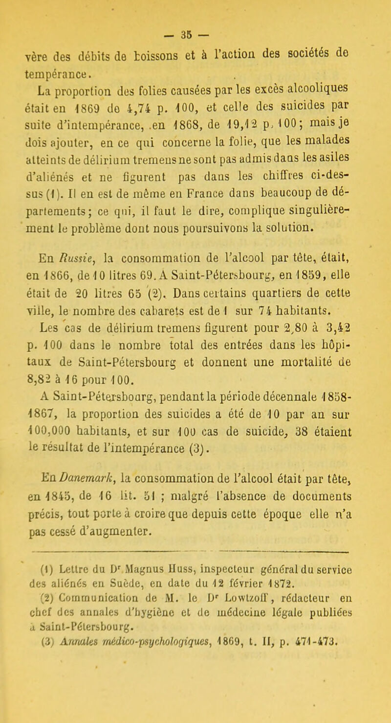 vère des débits de toissons et à l'action des sociétés do tempérance. La proportion des folies causées par les excès alcooliques était en 1869 do 4,74 p. 100, et celle des suicides par suite d'intempérance, .en 1868, de 19,12 p, 100; mais je dois ajouter, en ce qui concerne la folie, que les malades atteints de délirium tremeus ne sont pas admis daus les asiles d'aliénés et ne figurent pas dans les chiffres ci-des- sus (I). Il en est de même en France dans beaucoup de dé- partements; ce qui, il faut le dire, complique singulière- ment le problème dont nous poursuivons la solution. En Russie, la consommation de l'alcool par tête, était, en 1866, de 10 litres 69. A Saint-Pétersbourg, en 1859, elle était de 20 litres 65 (2). Dans certains quartiers de cette viile, le nombre des cabarets est de I sur 74 habitants. Les cas de délirium tremens figurent pour 2,80 à 3,42 p. 100 dans le nombre total des entrées dans les hôpi- taux de Saint-Pétersbourg et donnent une mortalité de 8,82 à 16 pour 100. A Saint-Pétersbourg, pendant la période décennale 1858- 1867, la proportion des suicides a été de 10 par an sur 100,000 habitants, et sur 100 cas de suicide, 38 étaient le résultat de l'intempérance (3). En Danemark, la consommation de l'alcool était par tête, en 1845, de 16 lit. 51 ; malgré l'absence de documents précis, tout porte à croire que depuis cette époque elle n'a pas cessé d'augmenter. (1) Lettre du Dr Magnus IIuss, inspecteur général du service des aliénés eu Suède, en date du 12 février 1872. (2) Communication de M. le Dr Lowtzoïf, rédacteur en chef des annales d'hygiène et de médecine légale publiées a Saint-Pétersbourg. (3) Annales médico-psychologiques, 1869, t. II, p. 471-473.