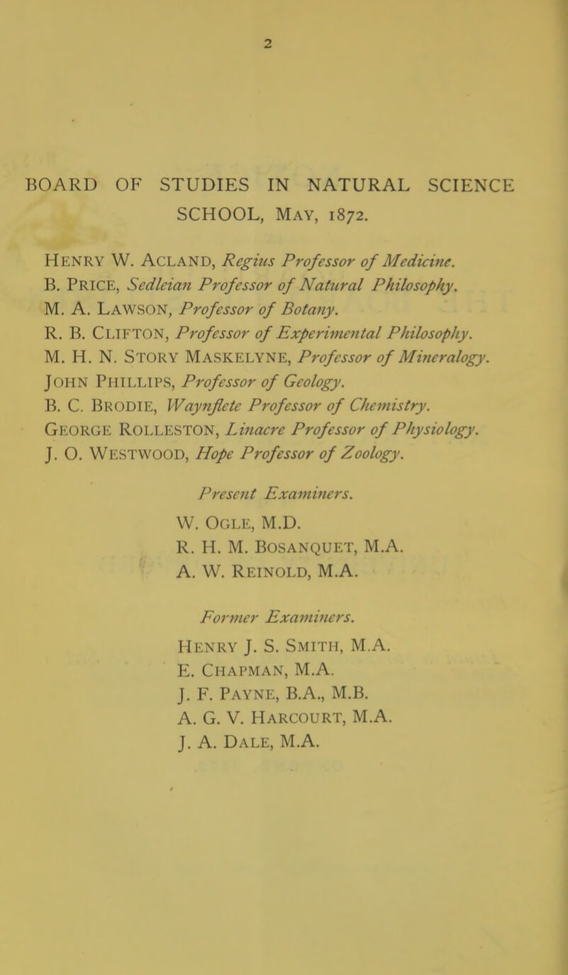 SCHOOL, May, 1872. Henry W. ACLAND, Regius Professor of Medicine. B. Price, Sedleian Professor of Natteral Philosophy. M. A. Lawson, Professor of Botany. R. B. CLIFTON, Professor of Experimental Philosophy. M. H. N. STORY Maskelyne, Professor of Mineralogy. John Phillips, Professor of Geology. B. C. BRODIE, Waynflete Professor of Chemistry. GEORGE ROLLESTON, Linacre Professor of Physiology. J. O. WESTWOOD, Hope Professor of Zoology. Present Examiners. W. Ogle, M.D. R. H. M. Bosanquet, M.A. A. W. Reinold, M.A. Former Examiners. Henry J. S. Smith, M.A. E. Chapman, M.A. J. F. Payne, B.A., M.B. A. G. V. Harcourt, M.A. J. A. Dale, M.A.