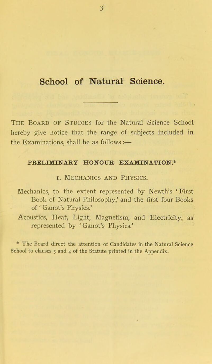 School of Natural Science. The Board of Studies for the Natural Science School hereby give notice that the range of subjects included in the Examinations, shall be as follows :— PRELIMINARY HONOUR EXAMINATION.* i. Mechanics and Physics. Mechanics, to the extent represented by Newth's 1 First Book of Natural Philosophy,' and the first four Books of' Ganot's Physics.' Acoustics, Heat, Light, Magnetism, and Electricity, as' represented by ' Ganot's Physics.' * The Board direct the attention of Candidates in the Natural Science School to clauses 3 and 4 of the Statute printed in the Appendix.