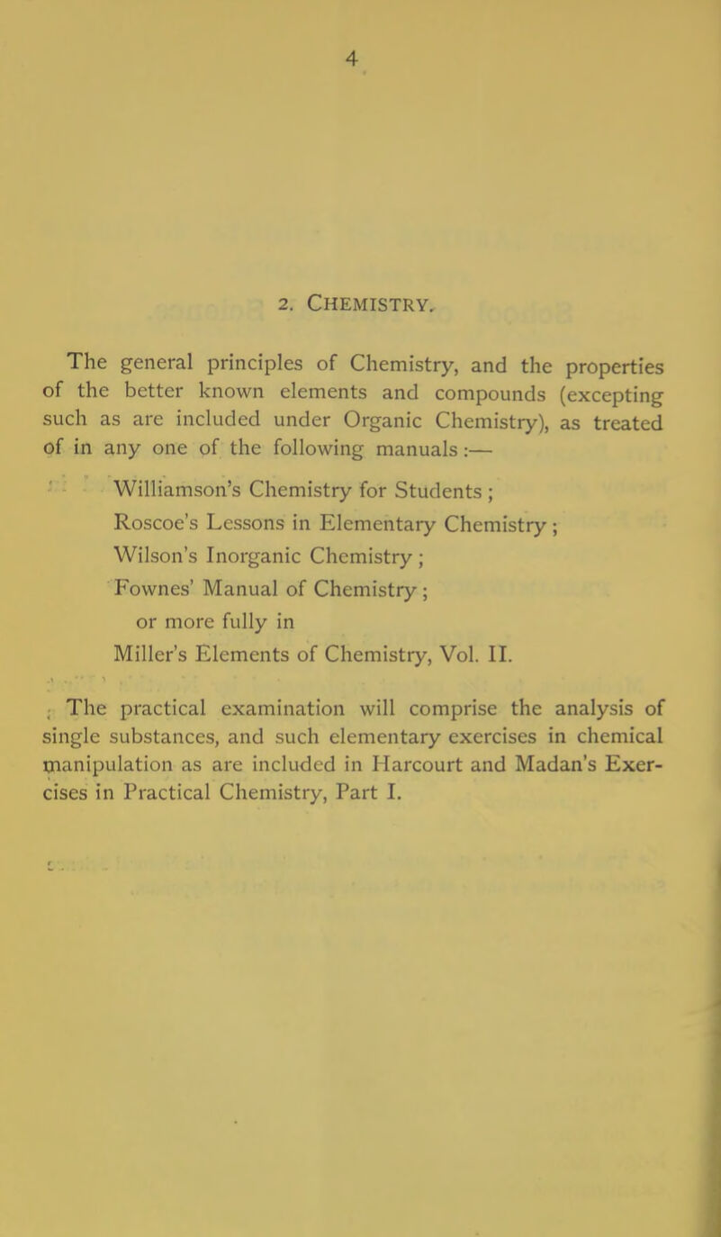 2. Chemistry. The general principles of Chemistry, and the properties of the better known elements and compounds (excepting such as are included under Organic Chemistry), as treated of in any one of the following manuals:— Williamson's Chemistry for Students ; Roscoe's Lessons in Elementary Chemistry ; Wilson's Inorganic Chemistry; Fownes' Manual of Chemistry; or more fully in Miller's Elements of Chemistry, Vol. II. The practical examination will comprise the analysis of single substances, and such elementary exercises in chemical manipulation as are included in Harcourt and Madan's Exer- cises in Practical Chemistry, Part I.