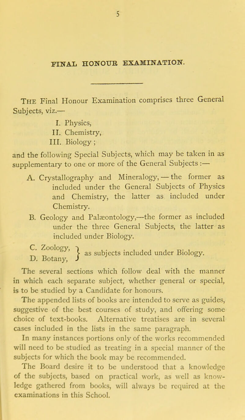 FINAL HONOUR EXAMINATION. The Final Honour Examination comprises three General Subjects, viz.— I. Physics, II. Chemistry, III. Biology; and the following Special Subjects, which may be taken in as supplementary to one or more of the General Subjects :— A. Crystallography and Mineralogy, — the former as included under the General Subjects of Physics and Chemistry, the latter as included under Chemistry. B. Geology and Palaeontology,—the former as included under the three General Subjects, the latter as included under Biology. C. Zoology, D. Botany, The several sections which follow deal with the manner in which each separate subject, whether general or special, is to be studied by a Candidate for honours. The appended lists of books are intended to serve as guides, suggestive of the best courses of study, and offering some choice of text-books. Alternative treatises are in several cases included in the lists in the same paragraph. In many instances portions only of the works recommended will need to be studied as treating in a special manner of the subjects for which the book may be recommended. The Board desire it to be understood that a knowledge of the subjects, based on practical work, as well as know- ledge gathered from books, will always be required at the examinations in this School. J- as subjects included under Biology.