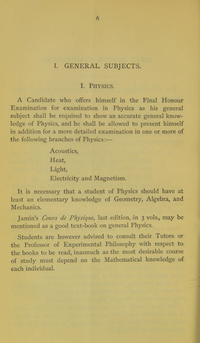 I. GENERAL SUBJECTS. I. Physics. A Candidate who offers himself in the Final Honour Examination for examination in Physics as his general subject shall be required to show an accurate general know- ledge of Physics, and he shall be allowed to present himself in addition for a more detailed examination in one or more of the following branches of Physics:— Acoustics, Heat, Light, Electricity and Magnetism. It is necessary that a student of Physics should have at least an elementary knowledge of Geometry, Algebra, and Mechanics. Jamin's Cours de Physique, last edition, in 3 vols., may be mentioned as a good text-book on general Physics. Students are however advised to consult their Tutors or the Professor of Experimental Philosophy with respect to the books to be read, inasmuch as the most desirable course of study must depend on the Mathematical knowledge of each individual.