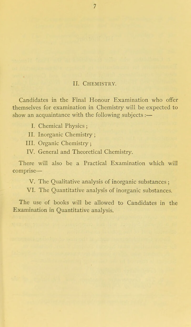 II. Chemistry. Candidates in the Final Honour Examination who offer themselves for examination in Chemistry will be expected to show an acquaintance with the following subjects :— I. Chemical Physics ; II. Inorganic Chemistry; III. Organic Chemistry; IV. General and Theoretical Chemistry. There will also be a Practical Examination which will comprise— V. The Qualitative analysis of inorganic substances ; VI. The Quantitative analysis of inorganic substances. The use of books will be allowed to Candidates in the Examination in Quantitative analysis.