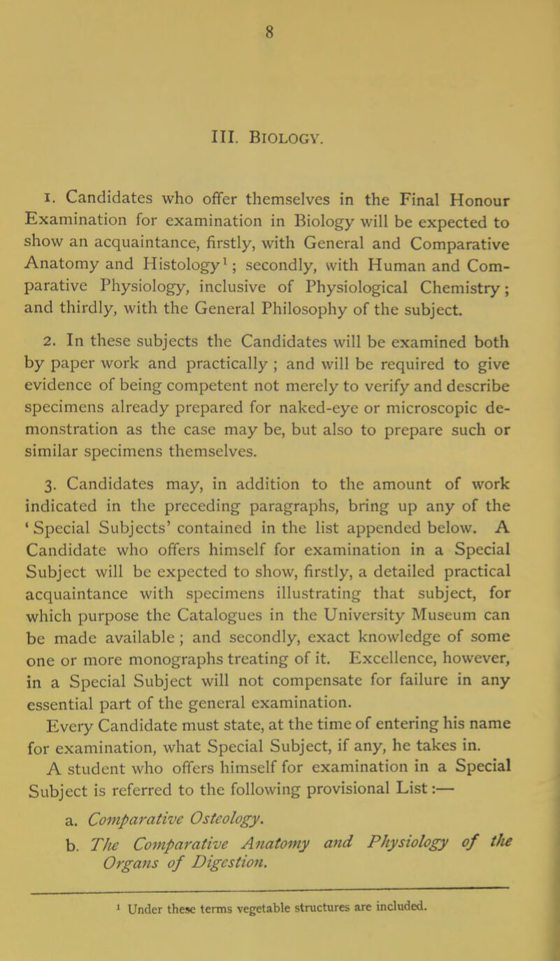 III. Biology. 1. Candidates who offer themselves in the Final Honour Examination for examination in Biology will be expected to show an acquaintance, firstly, with General and Comparative Anatomy and Histology1; secondly, with Human and Com- parative Physiology, inclusive of Physiological Chemistry; and thirdly, with the General Philosophy of the subject. 2. In these subjects the Candidates will be examined both by paper work and practically ; and will be required to give evidence of being competent not merely to verify and describe specimens already prepared for naked-eye or microscopic de- monstration as the case may be, but also to prepare such or similar specimens themselves. 3. Candidates may, in addition to the amount of work indicated in the preceding paragraphs, bring up any of the 'Special Subjects' contained in the list appended below. A Candidate who offers himself for examination in a Special Subject will be expected to show, firstly, a detailed practical acquaintance with specimens illustrating that subject, for which purpose the Catalogues in the University Museum can be made available ; and secondly, exact knowledge of some one or more monographs treating of it. Excellence, however, in a Special Subject will not compensate for failure in any essential part of the general examination. Every Candidate must state, at the time of entering his name for examination, what Special Subject, if any, he takes in. A student who offers himself for examination in a Special Subject is referred to the following provisional List:— a. Comparative Osteology. b. The Comparative Anatomy and Physiology of the Organs of Digestion. 1 Under these terms vegetable structures are included.