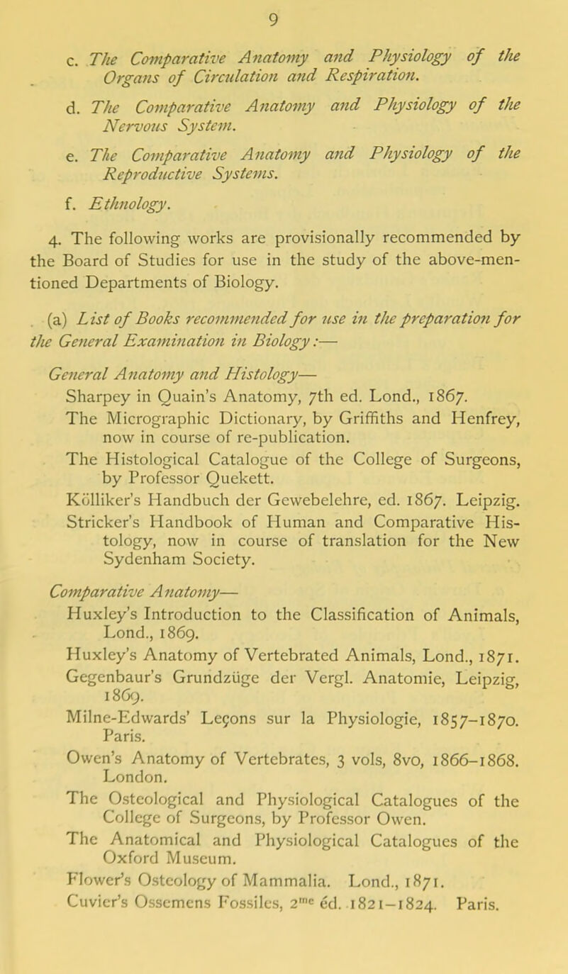 c. The Comparative Anatomy and Physiology of the Organs of Circulation and Respiration. d. The Comparative Anatomy and Physiology of the Nervous System. e. The Comparative Anatomy and Physiology of the Reproductive Systems. f. Ethnology. 4. The following works are provisionally recommended by the Board of Studies for use in the study of the above-men- tioned Departments of Biology. (a) List of Books recommended for use in the preparatio?i for the General Examination in Biology:— General Anatomy and Histology— Sharpey in Quain's Anatomy, 7th ed. Lond., 1867. The Micrographic Dictionary, by Griffiths and Henfrey, now in course of re-publication. The Histological Catalogue of the College of Surgeons, by Professor Quekett. Kijlliker's Handbuch der Gewebelehre, ed. 1867. Leipzig. Strieker's Handbook of Human and Comparative His- tology, now in course of translation for the New Sydenham Society. Comparative Anatomy— Huxley's Introduction to the Classification of Animals, Lond., 1869. Huxley's Anatomy of Vertebrated Animals, Lond., 1871. Gegenbaur's Grundziige der Vergl. Anatomie, Leipzig, 1869. Milne-Edwards' Lecons sur la Physiologie, 1857-1870. Paris. Owen's Anatomy of Vertebrates, 3 vols, 8vo, 1866-1868. London. The Osteological and Physiological Catalogues of the College of Surgeons, by Professor Owen. The Anatomical and Physiological Catalogues of the Oxford Museum. Flower's Osteology of Mammalia. Lond., 1871. Cuvicr's Osscmens Fossiles, 2,nc ed. 1821-1824. Paris.