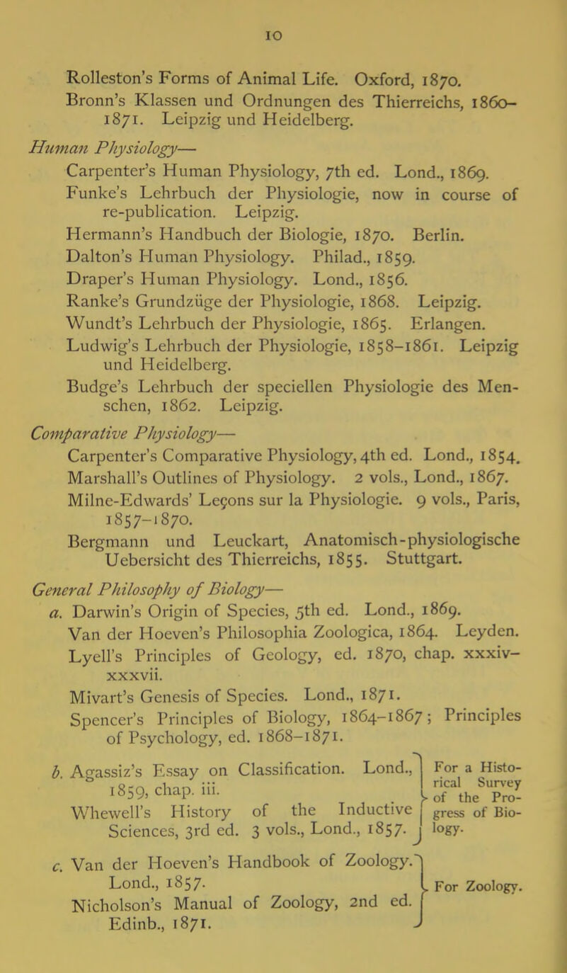 IO Rolleston's Forms of Animal Life. Oxford, 1870. Bronn's Klassen und Ordnungen des Thierreichs, 1860- 1871. Leipzig und Heidelberg. Hitman Physiology— Carpenter's Human Physiology, 7th ed. Lond., 1869. Funke's Lehrbuch der Physiologie, now in course of re-publication. Leipzig. Hermann's Handbuch der Biologie, 1870. Berlin. Dalton's Human Physiology. Philad., 1859. Draper's Human Physiology. Lond., 1856. Ranke's Grundziige der Physiologie, 1868. Leipzig. Wundt's Lehrbuch der Physiologie, 1865. Erlangen. Ludwig's Lehrbuch der Physiologie, 1858-1861. Leipzig und Heidelberg. Budge's Lehrbuch der speciellen Physiologie des Men- schen, 1862. Leipzig. Comparative Physiology— Carpenter's Comparative Physiology, 4th ed. Lond., 1854. Marshall's Outlines of Physiology. 2 vols., Lond., 1867. Milne-Edwards' Lecons sur la Physiologie. 9 vols., Paris, 1857-1870. Bergmann und Leuckart, Anatomisch-physiologische Uebersicht des Thierreichs, 1855. Stuttgart. General Philosophy of Biology— a. Darwin's Origin of Species, 5th ed. Lond., 1869. Van der Hoeven's Philosophia Zoologica, 1864. Leyden. Lyell's Principles of Geology, ed. 1870, chap, xxxiv- xxxvii. Mivart's Genesis of Species. Lond., 1871. Spencer's Principles of Biology, 1864-1867; Principles of Psychology, ed. 1868-1871. b. Agassiz's Essay on Classification. Lond., 1859, chap. iii. Whewell's History of the Inductive Sciences, 3rd ed. 3 vols., Lond., 1857. c. Van der Hoeven's Handbook of Zoology. Lond., 1857. Nicholson's Manual of Zoology, 2nd ed Edinb., 1871. For a Histo- rical Survey >■ of the Pro- gress of Bio- logy. J For Zoology.