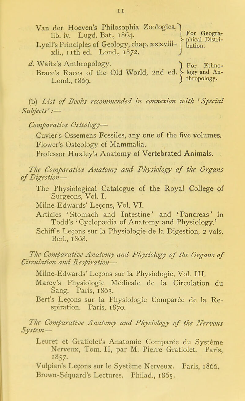 Van der Hoeven's Philosophia Zoological lib. iv. Lugd. Bat., 1864. ! F°r peograr , ° „ _ . , ... > phical Distn- Lyell's Principles of Geology, chap, xxxvm- | bution. xli., nthed. Lond., 1872. J d. Waitz's Anthropology. -\ For Ethno- Brace's Races of the Old World, 2nd ed. > logy and An- Lond., 1869. ) thropology. (b) List of Books recommended in connexion with 1 Special Subjects':— Comparative Osteology— Cuvier's Ossemens Fossiles, any one of the five volumes. Flower's Osteology of Mammalia. Professor Huxley's Anatomy of Vertebrated Animals. The Comparative Anatomy and Physiology of the Organs of Digestion— The Physiological Catalogue of the Royal College of Surgeons, Vol. I. Milne-Edwards' Lecons, Vol. VI. Articles ' Stomach and Intestine' and ' Pancreas1 in Todd's ' Cyclopaedia of Anatomy and Physiology.' Schiff's Lecons sur la Physiologie de la Digestion, 2 vols. Bed., 1868. The Comparative Anatomy and Physiology of the Organs of Circulation and Respiration— Milne-Edwards' Lecons sur la Physiologie, Vol. III. Marey's Physiologie Medicale de la Circulation du Sang. Paris, 1863. Bert's Lefons sur la Physiologie Compared de la Re- spiration. Paris, 1870. Tlie Comparative Anatomy and Physiology of the Nervous System — Leuret et Gratiolet's Anatomie Compared du Systeme Nerveux, Tom. II, par M. Pierre Gratiolet. Paris, 1857. Vulpian's Lecons sur le Systeme Nerveux. Paris, 1866. Brown-Sequard's Lectures. Philad., 1865.