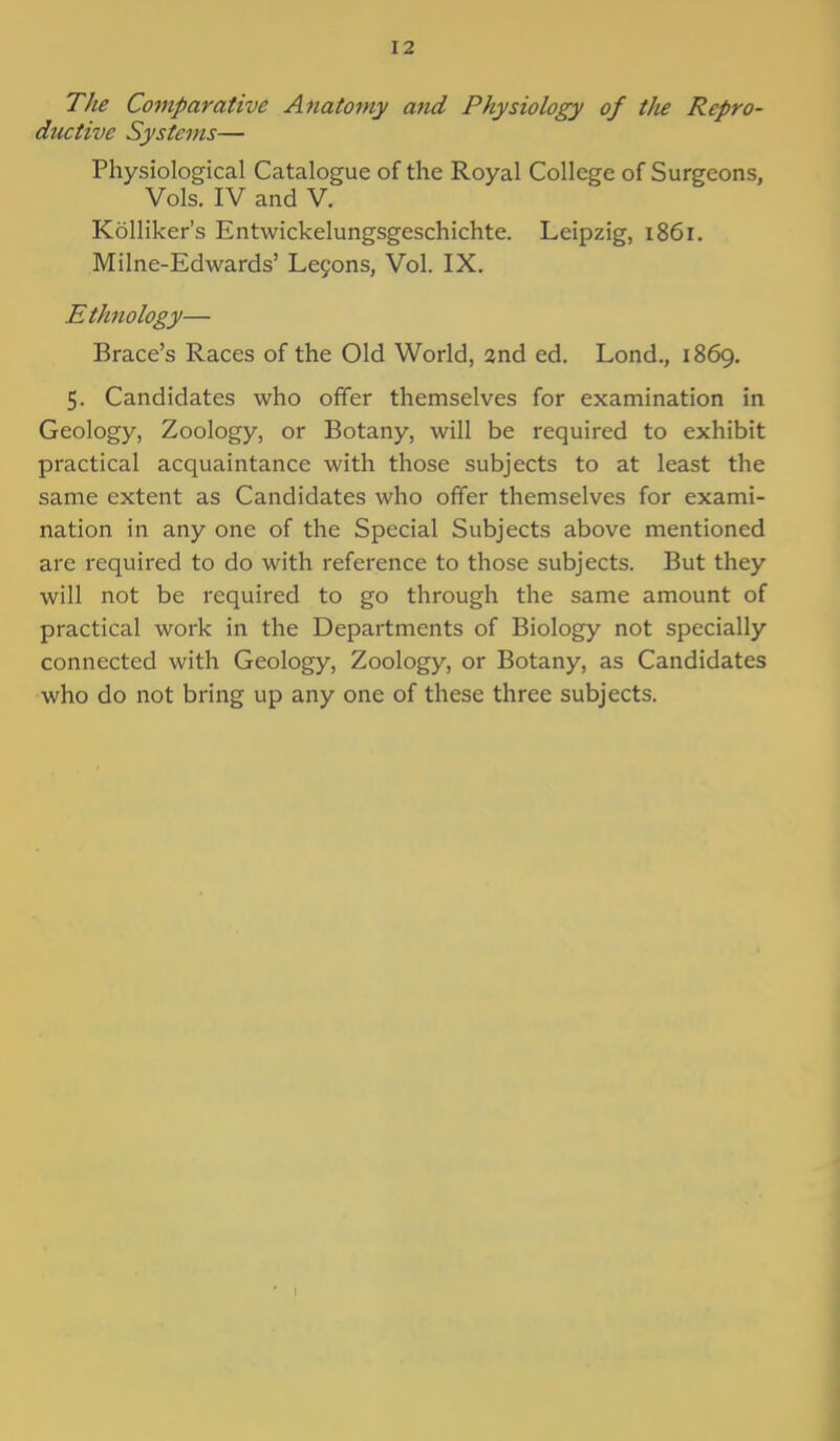 The Comparative Anatomy and Physiology of the Repro- ductive Systems— Physiological Catalogue of the Royal College of Surgeons, Vols. IV and V. Kolliker's Entwickelungsgeschichte. Leipzig, 1861. Milne-Edwards' Lecons, Vol. IX. Ethnology— Brace's Races of the Old World, 2nd ed. Lond., 1869. 5. Candidates who offer themselves for examination in Geology, Zoology, or Botany, will be required to exhibit practical acquaintance with those subjects to at least the same extent as Candidates who offer themselves for exami- nation in any one of the Special Subjects above mentioned are required to do with reference to those subjects. But they will not be required to go through the same amount of practical work in the Departments of Biology not specially connected with Geology, Zoology, or Botany, as Candidates who do not bring up any one of these three subjects.