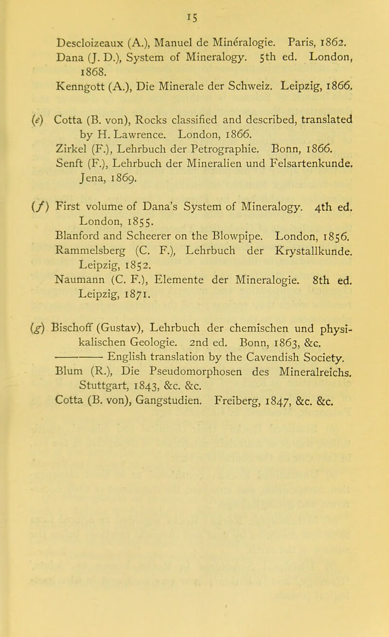 Descloizeaux (A.), Manuel de Mineralogie. Paris, 1862. Dana (J. D.), System of Mineralogy. 5th ed. London, 1868. Kenngott (A.), Die Minerale der Schweiz. Leipzig, 1866. (e) Cotta (B. von), Rocks classified and described, translated by H. Lawrence. London, 1866. Zirkel (F.), Lehrbuch der Petrographie. Bonn, 1866. Senft (F.), Lehrbuch der Mineralien und Felsartenkunde. Jena, 1869. (/) First volume of Dana's System of Mineralogy. 4th ed. London, 1855. Blanford and Scheerer on the Blowpipe. London, 1856. Rammelsberg (C. F.), Lehrbuch der Krystallkunde. Leipzig, 1852. Naumann (C. F.), Elemente der Mineralogie. 8th ed. Leipzig, 1871. {g) Bischoff (Gustav), Lehrbuch der chemischen und physi- kalischen Geologic 2nd ed. Bonn, 1863, &c. English translation by the Cavendish Society. Blum (R.), Die Pseudomorphosen des Mineralreichs. Stuttgart, 1843, &c. &c. Cotta (B. von), Gangstudien. Freiberg, 1847, &c. &c.