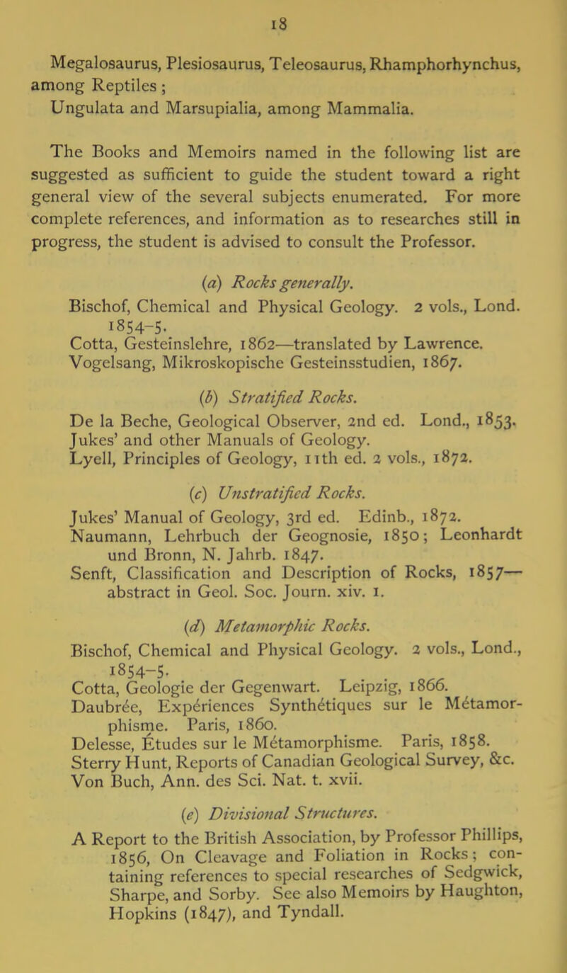 Megalosaurus, Plesiosaurus, Teleosaurus, Rhamphorhynchus, among Reptiles ; Ungulata and Marsupialia, among Mammalia. The Books and Memoirs named in the following list are suggested as sufficient to guide the student toward a right general view of the several subjects enumerated. For more complete references, and information as to researches still in progress, the student is advised to consult the Professor. (a) Rocks generally. Bischof, Chemical and Physical Geology. 2 vols., Lond. 1854-5. Cotta, Gesteinslehre, 1862—translated by Lawrence. Vogelsang, Mikroskopische Gesteinsstudien, 1867. (b) Stratified Rocks. De la Beche, Geological Observer, 2nd ed. Lond., 1853. Jukes' and other Manuals of Geology. Lyell, Principles of Geology, nth ed. 2 vols., 1872. (c) Unstratified Rocks. Jukes' Manual of Geology, 3rd ed. Edinb., 1872. Naumann, Lehrbuch der Geognosie, 1850; Leonhardt und Bronn, N. Jahrb. 1847. Senft, Classification and Description of Rocks, 1857— abstract in Geol. Soc. Journ. xiv. I. (d) Metamorphic Rocks. Bischof, Chemical and Physical Geology. 2 vols., Lond., 1854-5- Cotta, Geologie der Gegenwart. Leipzig, i860. Daubr6e, Experiences Synth6tiques sur le M^tamor- phisme. Paris, i860. Delesse, Etudes sur le Metamorphisme. Paris, 1858. Sterry Hunt, Reports of Canadian Geological Survey, &c. Von Buch, Ann. des Sci. Nat. t. xvii. (e) Divisional Structures. A Report to the British Association, by Professor Phillips, 1856, On Cleavage and Foliation in Rocks; con- taining references to special researches of Sedgwick, Sharpe, and Sorby. See also Memoirs by Haughton, Hopkins (1847), and Tyndall.