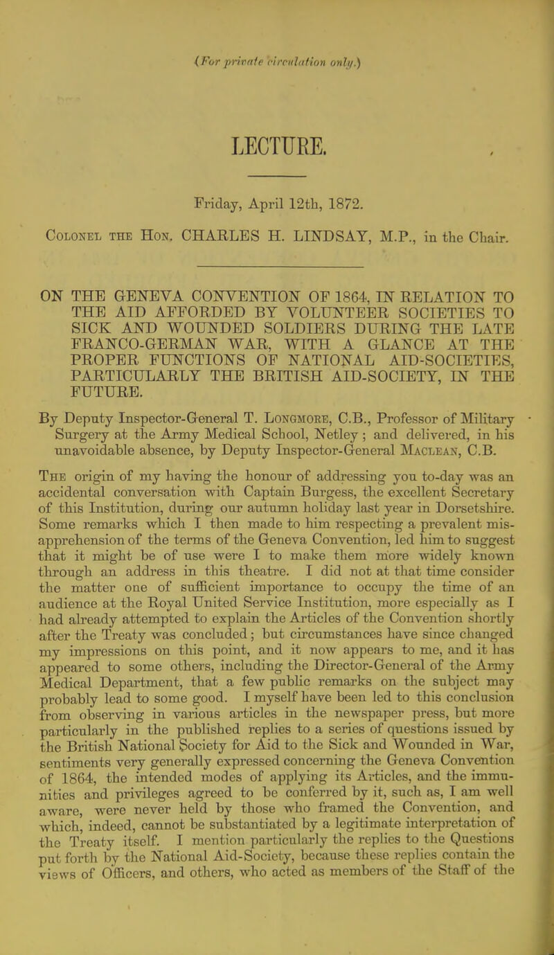 {For private ci renin I ion only.) LECTURE. Friday, April 12th, 1872. Colonel the Hon. CHARLES H. LINDSAY, M.P., in the Chair. ON THE GENEVA CONVENTION OP 1864, IN RELATION TO THE AID AFFORDED BY VOLUNTEER SOCIETIES TO SICK AND WOUNDED SOLDIERS DURING THE LATE FRANCO-GERMAN WAR, WITH A GLANCE AT THE PROPER FUNCTIONS OF NATIONAL AID-SOCIETIES, PARTICULARLY THE BRITISH AID-SOCIETY, IN THE FUTURE. By Deputy Inspector-General T. Longmoee, C.B., Professor of Military Surgery at the Army Medical School, Netley ; and delivered, in his unavoidable absence, by Deputy Inspector-General Maclean, C.B. The origin of my having the honour of addressing you to-day was an accidental conversation with Captain Burgess, the excellent Secretary of this Institution, during our autumn holiday last year in Dorsetshire. Some remarks which I then made to him respecting a prevalent mis- apprehension of the terms of the Geneva Convention, led him to suggest that it might be of use were I to make them more widely known through an address in this theatre. I did not at that time consider the matter one of sufficient importance to occupy the time of an audience at the Royal United Service Institution, more especially as I had already attempted to explain the Articles of the Convention shortly after the Treaty was concluded; but circumstances have since changed my impressions on this point, and it now appears to me, and it has appeared to some others, including the Director-General of the Army Medical Department, that a few public remarks on the subject may probably lead to some good. I myself have been led to this conclusion from observing in various articles in the newspaper press, but more particularly in the published replies to a series of questions issued by the British National Society for Aid to the Sick and Wounded in War, sentiments very generally expressed concerning the Geneva Convention of 1864, the intended modes of applying its Articles, and the immu- nities and privileges agreed to be conferred by it, such as, I am well aware, were never held by those who framed the Convention, and which, indeed, cannot be substantiated by a legitimate interpretation of the Treaty itself. I mention particularly the replies to the Questions put forth by the National Aid-Society, because these replies contain the views of Officers, and others, who acted as members of the Staff of the