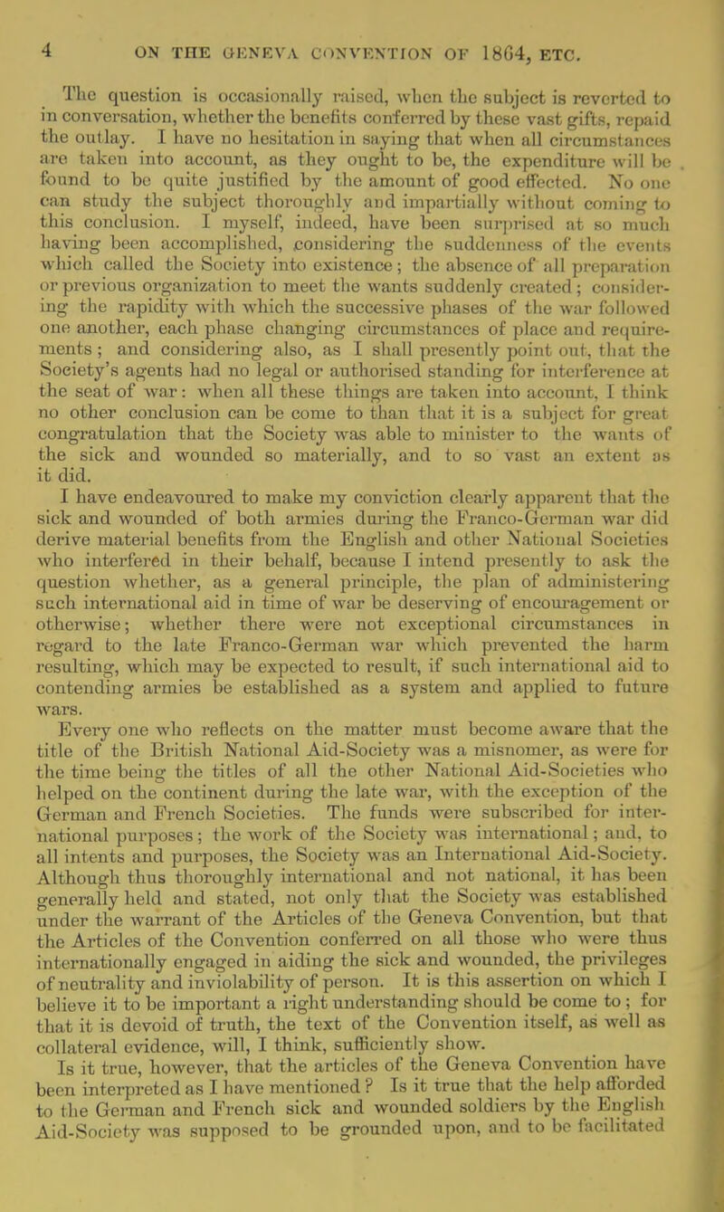 The question is occasionally raised, when the suhject is reverted to in conversation, whether the benefits conferred by these vast gifts, repaid the out lay. I have no hesitation in saying that when all circumstances are taken into account, as they ought to be, the expenditure will be found to be quite justified by the amount of good effected. No one can study the subject thoroughly and impartially without coming to this conclusion. I myself, indeed, have been surprised at so much having been accomplished, considering the suddenness of the events which called the Society into existence; the absence of all preparation or previous organization to meet the wants suddenly created ; consider- ing the rapidity with which the successive phases of the war followed one another, each phase changing circumstances of place and require- ments ; and considering also, as I shall presently point out, that the Society's agents had no legal or authorised standing for interference at the seat of war: when all these things are taken into account. 1 think no other conclusion can be come to than that it is a subject for great congratulation that the Society was able to minister to the wants of the sick and wounded so materially, and to so vast an extent as it did. I have endeavoured to make my conviction clearly apparent that the sick and wounded of both armies during the Franco-German war did derive material benefits from the English and other National Societies who interfered in their behalf, because I intend presently to ask the question whether, as a general principle, the plan of administering such international aid in time of war be deserving of encouragement or otherwise; whether there were not exceptional circumstances in regard to the late Franco-German war which prevented the harm resulting, which may be expected to result, if such international aid to contending armies be established as a system and applied to future wars. Every one who reflects on the matter must become aware that the title of the British National Aid-Society was a misnomer, as were for the time being the titles of all the other National Aid-Societies who helped on the continent during the late war, with the exception of the German and French Societies. The funds were subscribed for inter- national purposes; the work of the Society was international; and, to all intents and purposes, the Society was an International Aid-Society. Although thus thoroughly international and not national, it has been generally held and stated, not only that the Society was established under the warrant of the Articles of the Geneva Convention, but that the Articles of the Convention conferred on all those who were thus internationally engaged in aiding the sick and wounded, the privileges of neutrality and inviolability of person. It is this assertion on which I believe it to be important a light understanding should be come to ; for that it is devoid of truth, the text of the Convention itself, as well as collateral evidence, will, I think, sufliciently show. Is it true, however, that the articles of the Geneva Convention have been interpreted as I have mentioned ? Is it true that the help afforded to the German and French sick and wounded soldiers by the English Aid-Society was supposed to be grounded upon, and to be facilitated