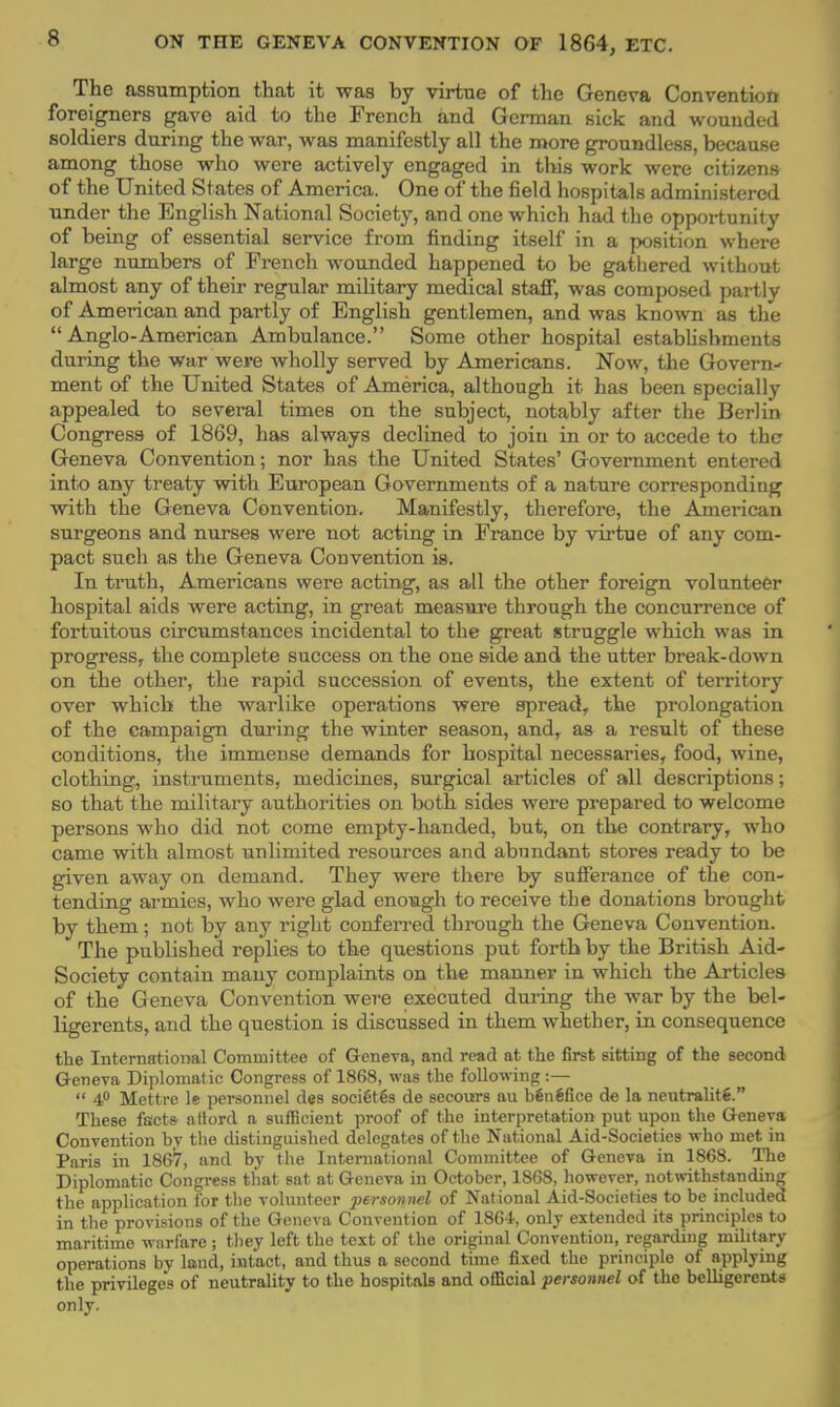 The assumption that it was by virtue of the Geneva Convention foreigners gave aid to the French and German sick and wounded soldiers during the war, was manifestly all the more groundless, because among those who were actively engaged in this work were citizens of the United States of America. One of the field hospitals administered under the English National Society, and one which had the opportunity of being of essential service from finding itself in a position where large numbers of French wounded happened to be gathered without almost any of their regular military medical staff, was composed partly of American and partly of English gentlemen, and was known as the Anglo-American Ambulance. Some other hospital establishments during the war were wholly served by Americans. Now, the Govern- ment of the United States of America, although it has been specially appealed to several times on the subject, notably after the Berlin Congress of 1869, has always declined to join in or to accede to the Geneva Convention; nor has the United States' Government entered into any treaty with European Governments of a nature corresponding with the Geneva Convention. Manifestly, therefore, the American surgeons and nurses were not acting in France by virtue of any com- pact such as the Geneva Convention is. In truth, Americans were acting, as all the other foreign volunteer hospital aids were acting, in great measure through the concurrence of fortuitous circumstances incidental to the great struggle which was in progress, the complete success on the one &ide and the utter break-down on the other, the rapid succession of events, the extent of territory over which the warlike operations were spread, the prolongation of the campaign during the winter season, and, as a result of these conditions, the immense demands for hospital necessaries, food, wine, clothing, instruments, medicines, surgical articles of all descriptions; so that the military authorities on both sides were prepared to welcome persons who did not come empty-handed, but, on the contrary, who came with almost unlimited resources and abundant stores ready to be given away on demand. They were there by sufferance of the con- tending armies, who were glad enough to receive the donations brought by them; not by any right conferred through the Geneva Convention. The published replies to the questions put forth by the British Aid- Society contain many complaints on the manner in which the Articles of the Geneva Convention were executed during the war by the bel- ligerents, and the question is discussed in them whether, in consequence the International Committee of Genera, and read at the first sitting of the second Geneva Diplomatic Congress of 1868, was the following :—  4° Mettre le personnel des soci6tgs de secours au benefice de la neutrality. These facts aliord a sufficient proof of the interpretation put upon the Geneva Convention by the distinguished delegates of the National Aid-Societies who met in Paris in 1867, and by the International Committee of Geneva in 1868. The Diplomatic Congress that sat at Geneva in October, 1868, however, notwithstanding the application for the volunteer personnel of National Aid-Societies to be included in the provisions of the Geneva Convention of 1864, only extended its principles to maritime warfare; they left the text of the original Convention, regarding military operations by land, intact, and thus a second time fixed the principle of applying the privileges of neutrality to the hospitals and official personnel of the belligerents only.