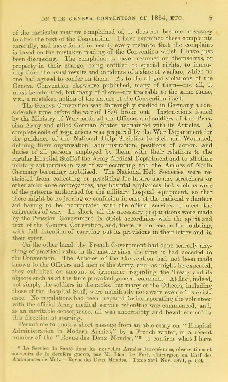 of the particular matters complained of, it does not become necessary to alter the text of the Convention. I have examined these complaints carefully, and have found in nearly every instance that the complaint is based on the mistaken reading of the Convention which I have just been discussing. The complainants have presumed on themselves, or property in their charge, being entitled to special rights, to immu- nity from the usual results and incidents of a state of warfare, which no one had agreed to confer on them. As to the alleged violations of the Geneva Convention elsewhere published, many of them—not all, it must be admitted, but many of them—are traceable to the same cause, viz., a mistaken notion of the nature of the Convention itself. The Geneva Convention was thoroughly studied in Germany a con- siderable time before the war of 1870 broke out. Instructions issued by the Ministry of War made all the Officers and soldiers of the Prus- sian Army and allied German States acquainted with its Articles. A complete oode of regulations was prepared by the War Department for the guidance of the National Help Societies to Sick and Wounded, defining their organisation, administration, positions of action, and duties of all persons employed by them, with their relations to the regular Hospital Staff of the Army Medical Department and to all other military authorities in case of war occurring and the Armies of North Germany becoming mobilised. The National Help Societies were re- stricted from collecting or practising for future use any stretchers or other ambulance conveyances, any hospital appliances but such as were of the patterns authorised for the military hospital equipment, so that there might be no jarring or confusion in case of the national volunteer aid having to be incorporated with the official services to meet the exigencies of war. In short, all the necessary preparations were made by the Prussian Government in strict accordance with the spirit and text of the Geneva Convention, and, there is no reason for doubting, with full intention of carrying out its provisions in their letter and in their spirit. On the other hand, the French Government had done scarcely any- thing of practical value in the matter since the time it had acceded to the Convention. The Articles of the Convention had not been made known to the Officers and men of the Army, and, as might be expected, they exhibited an amount of ignorance regarding the Treaty and its objects such as at the time provoked general comment. At first, indeed, not simply the soldiers in the ranks, but many of the Officers, including those of the Hospital Staff, were manifestly not aware even of its exist- ence. No regulations had been prepared for incorporating the volunteer with the official Army medical service whenVthe war commenced, and, as an inevitable consequence, all was uncertainty and bewilderment in this direction at starting. Permit me to quote a short passage from an able essay on  Hospital! Administration in Modern Armies, by a French writer, in a recent namber of the  Revue des Deux Mondcs, * to confirm what I have * Le Service de Sante dans les nouveUes Armees Europeenncs, observations et souvenirs de la derniere guerre, par M. Lfion Lo Fort, Chirurgicn en Chef des Ambulances de Metz.—Revue des Deux Mondes. Tomo xevi, Nov. 1871, p. 124.