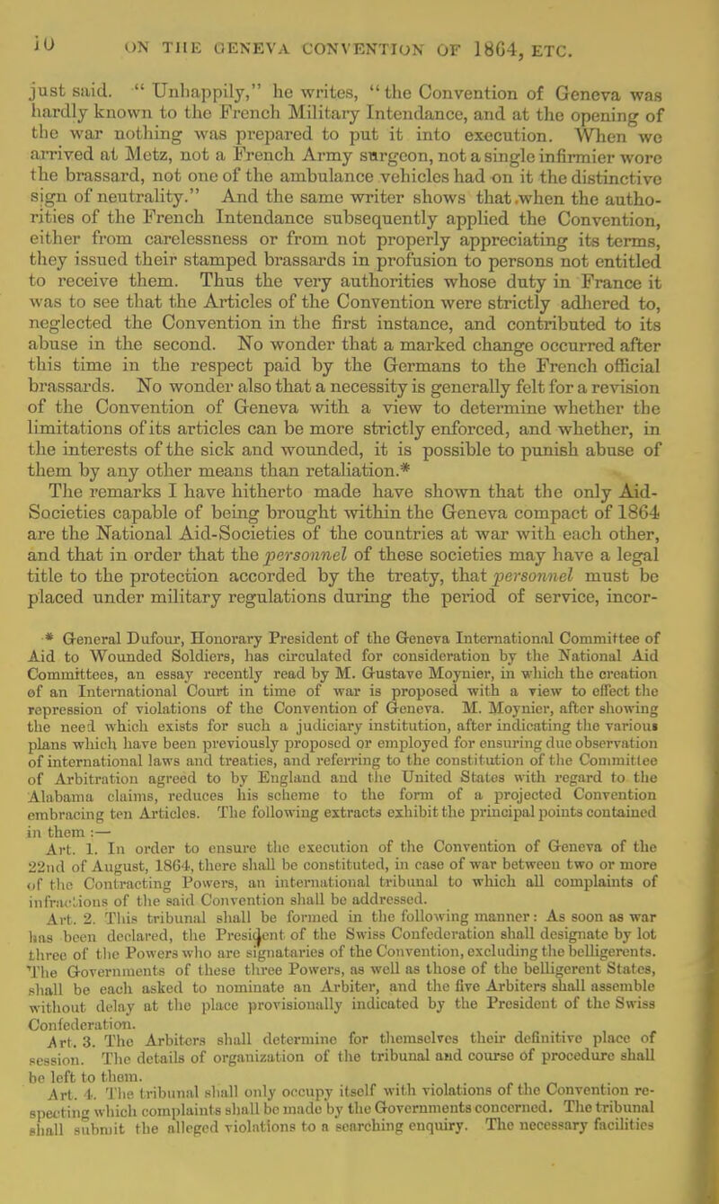 just said.  Unhappily, he writes, the Convention of Geneva was hardly known to the French Military Intendance, and at the opening of the war nothing was prepared to put it into execution. When we arrived at Mete, not a French Army surgeon, not a single infirmier wore the brassard, not one of the ambulance vehicles had on it the distinctive sign of neutrality. And the same writer shows that .when the autho- rities of the French Intendance subsequently applied the Convention, either from carelessness or from not properly appreciating its terms, they issued their stamped brassards in profusion to persons not entitled to receive them. Thus the very authorities whose duty in France it was to see that the Articles of the Convention were strictly adhered to, neglected the Convention in the first instance, and contributed to its abuse in the second. No wonder that a marked change occurred after this time in the respect paid by the Germans to the French official brassards. No wonder also that a necessity is generally felt for a revision of the Convention of Geneva with a view to determine whether the limitations of its articles can be more strictly enforced, and whether, in the interests of the sick and wounded, it is possible to punish abuse of them by any other means than retaliation.* The remarks I have hitherto made have shown that the only Aid- Societies capable of being brought within the Geneva compact of 1864 are the National Aid-Societies of the countries at war with each other, and that in order that the personnel of these societies may have a legal title to the protection accorded by the treaty, that personnel must be placed under military regulations during the period of service, incor- •* General Dufour, Honorary President of the Geneva International Committee of Aid to Wounded Soldiers, has circulated for consideration by the National Aid Committees, an essay recently read by M. Gustave Moynier, in which the creation of an International Court in time of war is proposed with a view to effect the repression of violations of the Convention of Geneva. M. Moynier, after showing the need which exists for such a judiciary institution, after indicating the variou« plans which have been previously proposed or employed for ensuring due observation of international laws and treaties, and referring to the constitution of the Committee of Arbitration agreed to by England and the United States with regard to the Alabama claims, reduces his scheme to the form of a projected Convention embracing ten Articles. The following extracts exhibit the principal points contained in them :— Art. 1. In order to ensure the execution of the Convention of Geneva of the 22nd of August, 1864, there shall be constituted, in case of war between two or more of the Contracting Powers, an international tribunal to which all complaints of infractions of the said Convention shall be addressed. Art. 2. This tribunal shall be formed in the following manner: As soon as war has been declared, the President of the Swiss Confederation shall designate by lot three of the Powers who arc signatories of the Convention, excluding the belligerents. The Governments of these three Powers, as well as those of the belligerent States, shall be each asked to nominate an Arbiter, and the five Arbiters shall assemble without delay at the place provisionally indicated by the President of the Swiss Confederation. Art. 3. The Arbiters shall determine for themselves their definitive place of session. The details of organization of the tribunal and course of procedure shall be left to them. Art. 4. The tribunal shall only occupy itself with violations of the Convention re- specting which complaint s shall be made'by the Governments concerned. The tribunal shall submit the alleged violations to a searching enquiry. The necessary facilities