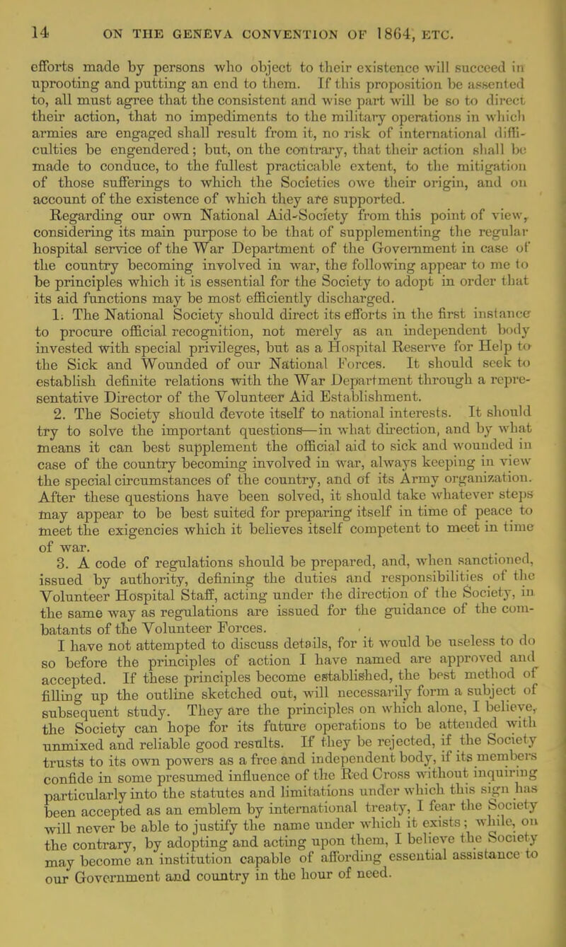 efforts made by persons who object to their existence will succeed in uprooting and putting an end to them. If this proposition be assented to, all must agree that the consistent and wise part will be so to direct their action, that no impediments to the military operations in which armies are engaged shall result from it, no risk of international diffi- culties be engendered; but, on the contrary, that their action shall be made to conduce, to the fullest practicable extent, to the mitigation of those sufferings to which the Societies owe their origin, and on account of the existence of which they are supported. Regarding our own National Aid~Society from this point of view, considering its main purpose to be that of supplementing the regular hospital service of the War Department of the Government in case of the country becoming involved in war, the following appear to me to be principles which it is essential for the Society to adopt in order that its aid functions may be most efficiently discharged. 1. The National Society should direct its efforts in the first instance to procure official recognition, not merely as an independent body invested with special privileges, but as a Hospital Reserve for Help to the Sick and Wounded of our National Forces. It should seek to establish definite relations with the War Department through a repre- sentative Director of the Volunteer Aid Establishment. 2. The Society should devote itself to national interests. It should try to solve the important questions—in what direction, and by what means it can best supplement the official aid to sick and wounded in case of the country becoming involved in war, always keeping in view the special circumstances of the country, and of its Army organization. After these questions have been solved, it should take whatever steps may appear to be best suited for preparing itself in time of peace to meet the exigencies which it believes itself competent to meet in time of war. 3. A code of regulations should be prepared, and, when sanctioned, issued by authority, defining the duties and responsibilities of the Volunteer Hospital Staff, acting under the direction of the Society, in the same way as regulations are issued for the guidance of the com- batants of the Volunteer Forces. I have not attempted to discuss details, for it would be useless to do so before the principles of action I have named are approved and accepted. If these principles become established, the bpst method of filling up the outline sketched out, will necessarily form a subject of subsequent study. They are the principles on which alone, I believe, the Society can hope for its future operations to be attended with nnmixed and reliable good results. If they be rejected, if the Society trusts to its own powers as a free and independent body, if its members confide in some presumed influence of the Red Cross without inquiring particularly into the statutes and limitations under which this sign has been accepted as an emblem by international treaty, I fear the Society will never be able to justify the name under which it exists; while, on the contrary, by adopting and acting upon them, I believe the Society may become an institution capable of affording essential assistance to our Government and country in the hour of need.