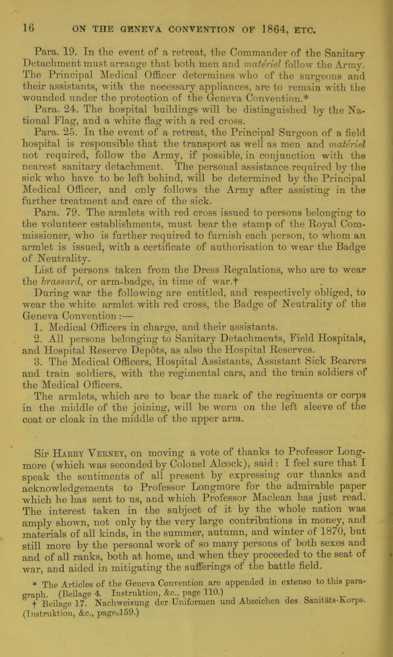 Para. 19. In the event of a retreat, the Commander of the Sanitary Detachment must arrange that hoth men and materiel follow the Array. The Principal Medical Officer determines who of the surgeons and their assistants, with the necessary appliances, are to remain with the wounded under the protection of the Geneva Convention.* Para. 24. The hospital buildings will be distinguished by the Na- tional Flag, and a white flag with a red cross. Para. 25. In the event of a retreat, the Principal Surgeon of a field hospital is responsible that the transport as well as men and materiel not required, follow the Army, if possible, in conjunction with the nearest sanitary detachment. The personal assistance required by the sick who have to be left behind, will be determined by the Principal Medical Officer, and only follows the Army after assisting in the further treatment and care of the sick. Para. 79. The armlets with red cross issued to persons belonging to the volunteer establishments, must bear the stamp of the Royal Com- missioner, who is further required to furnish each person, to whom an armlet is issued, with a certificate of authorisation to wear the Badge of Neutrality. List of persons taken from the Dress Regulations, who are to wear the brassard, or arm-badge, in time of war.f During war the following are entitled, and respectively obliged, to wear the white armlet with red cross, the Badge of Neutrality of the Geneva Convention:— 1. Medical Officers in charge, and their assistants. 2. All persons belonging to Sanitary Detachments, Field Hospitals, and Hospital Reserve Depots, as also the Hospital Reserves. 3. The Medical Officers, Hospital Assistants, Assistant Sick Bearers and train soldiers, with the regimental cars, and the train soldiers of the Medical Officers. The armlets, which are to bear the mark of the regiments or corps in the middle of the joining, will be worn on the left sleeve of the coat or cloak in the middle of the upper arm. Sir Harry Verney, on moving a vote of thanks to Professor Long- more (which was seconded by Colonel Alcock), said: I feel sure that I speak the sentiments of all present by expressing our thanks and acknowledgements to Professor Longmore for the admirable paper which he has sent to us, and which Professor Maclean has just read. The interest taken in the subject of it by the whole nation was amply shown, not only by the very large contributions in money, and materials of all kinds, in the summer, autumn, and winter of 1870, but still more by the personal work of so many persons of both sexes and and of all ranks, both at home, and when they proceeded to the seat of Avar, and aided in mitigating the sufferings of the battle field. « The Articles of the Geneva Convention are appended in cxtenso to tins para- graph. (Beilage 4. Instruction, &c., page 110.) f Beilage 17. Nachweisung der Uniformen und Ahzeichen des Saintats-korps. (Instruction, &c., page.159.)