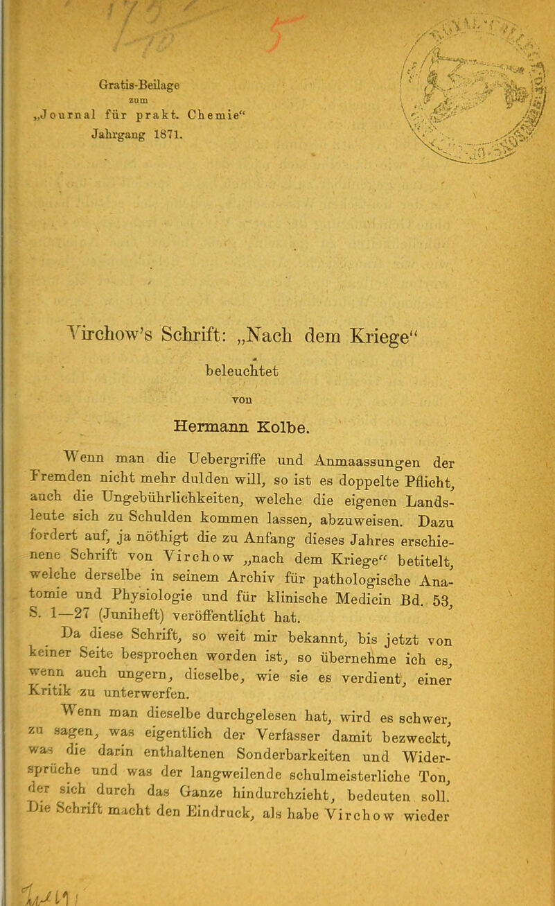 Gratis-Beilage zum „Journal für prakt. Chemie Jahrgang 1871. Virchow's Schrift: „Nach dem Kriege' beleuchtet von Hermann Kolbe. Wenn man die Uebergriffe und Anmaassungen der Fremden nicht mehr dulden will, so ist es doppelte Pflicht, auch die Ungebührlichkeiten, welche die eigenen Lands- leute sich zu Schulden kommen lassen, abzuweisen. Dazu fordert auf, ja nöthigt die zu Anfang dieses Jahres erschie- nene Schrift von Virchow „nach dem Kriege betitelt, welche derselbe in seinem Archiv für pathologische Ana- tomie und Physiologie und für klinische Medicin Bd. 53, S. 1—27 (Juniheft) veröffentlicht hat. Da diese Schrift, so weit mir bekannt, bis jetzt von keiner Seite besprochen worden ist, so übernehme ich es, wenn auch ungern, dieselbe, wie sie es verdient, einer Kritik zu unterwerfen. Wenn man dieselbe durchgelesen hat, wird es schwer, zu sagen, was eigentlich der Verfasser damit bezweckt,' was die darin enthaltenen Sonderbarkeiten und Wider- sprüche und was der langweilende schulmeisterliche Ton, der sich durch das Ganze hindurchzieht, bedeuten soll. Die Schrift nucht den Eindruck, als habe Virchow wieder