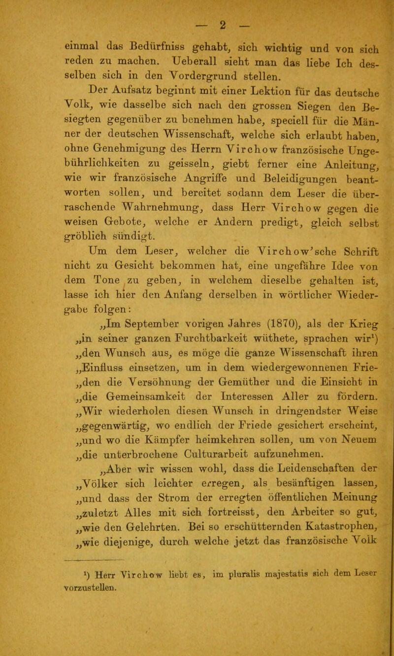 einmal das Bedürfniss gehabt, sich wichtig und von sich reden zu machen. Ueberall sieht man das liebe Ich des- selben sich in den Vordergrund stellen. Der Aufsatz beginnt mit einer Lektion für das deutsche Volk, wie dasselbe sich nach den grossen Siegen den Be- siegten gegenüber zu benehmen habe, speciell für die Män- ner der deutschen Wissenschaft, welche sich erlaubt haben, ohne Genehmigung des Herrn Virchow französische Unge- bührlichkeiten zu geissein, giebt ferner eine Anleitung, wie wir französische Angriffe und Beleidigungen beant- worten sollen, und bereitet sodann dem Leser die über- raschende Wahrnehmung, dass Herr Virchow gegen die weisen Gebote, welche er Andern predigt, gleich selbst gröblich sündigt. Um dem Leser, welcher die Virchow'sche Schrift nicht zu Gesicht bekommen hat, eine ungefähre Idee von dem Tone zu geben, in welchem dieselbe gehalten ist, lasse ich hier den Anfang derselben in wörtlicher Wieder- gabe folgen: „Im September vorigen Jahres (1870), als der Krieg „in seiner ganzen Furchtbarkeit wüthete, sprachen wir1) „den Wunsch aus, es möge die ganze Wissenschaft ihren „Einfluss einsetzen, um in dem wiedergewonnenen Frie- „den die Versöhnung der Gemüther und die Einsicht in „die Gemeinsamkeit der Interessen Aller zu fördern. „Wir wiederholen diesen Wunsch in dringendster Weise „gegenwärtig, wo endlich der Friede gesichert erscheint, „und wo die Kämpfer heimkehren sollen, um von Neuem „die unterbrochene Culturarbeit aufzunehmen. „Aber wir wissen wohl, dass die Leidenschaften der „Völker sich leichter erregen, als besänftigen lassen, „und dass der Strom der erregten öffentlichen Meinung „zuletzt Alles mit sich fortreisst, den Arbeiter so gut, „wie den Gelehrten. Bei so erschütternden Katastrophen, „wie diejenige, durch welche jetzt das französische Volk *) Herr Virchow liebt es, im pluralis majestatis eich dem Leser vorzustellen.